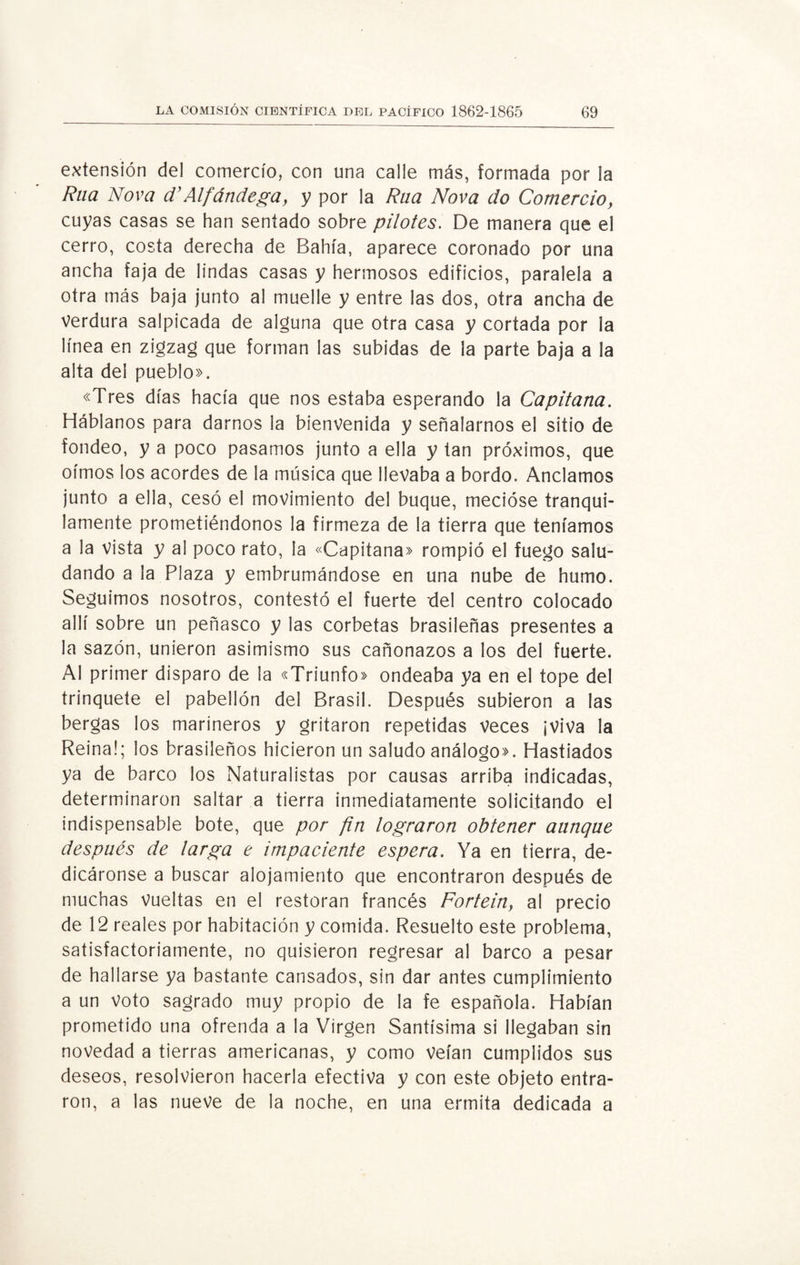 extensión del comercio, con una calle más, formada por la Rua Nova d’Alfándega, y por la Rna Nova do Comercio, cuyas casas se han sentado sobre pilotes. De manera que el cerro, costa derecha de Bahía, aparece coronado por una ancha faja de lindas casas y hermosos edificios, paralela a otra más baja junto al muelle y entre las dos, otra ancha de Verdura salpicada de alguna que otra casa y cortada por la línea en zigzag que forman las subidas de la parte baja a la alta del pueblo». «Tres días hacía que nos estaba esperando la Capitana. Háblanos para darnos la bienvenida y señalarnos el sitio de fondeo, y a poco pasamos junto a ella y tan próximos, que oímos los acordes de la música que llevaba a bordo. Anclamos junto a ella, cesó el movimiento del buque, mecióse tranqui¬ lamente prometiéndonos la firmeza de la tierra que teníamos a la vista y al poco rato, la «Capitana» rompió el fuego salu¬ dando a la Plaza y embrumándose en una nube de humo. Seguimos nosotros, contestó el fuerte del centro colocado allí sobre un peñasco y las corbetas brasileñas presentes a la sazón, unieron asimismo sus cañonazos a los del fuerte. Al primer disparo de la «Triunfo» ondeaba ya en el tope del trinquete el pabellón del Brasil. Después subieron a las bergas los marineros y gritaron repetidas veces ¡Viva la Reina!; los brasileños hicieron un saludo análogo». Hastiados ya de barco los Naturalistas por causas arriba indicadas, determinaron saltar a tierra inmediatamente solicitando el indispensable bote, que por fin lograron obtener aunque después de larga e impaciente espera. Ya en tierra, de¬ dicáronse a buscar alojamiento que encontraron después de muchas Vueltas en el restorán francés Fortein, al precio de 12 reales por habitación y comida. Resuelto este problema, satisfactoriamente, no quisieron regresar al barco a pesar de hallarse ya bastante cansados, sin dar antes cumplimiento a un Voto sagrado muy propio de la fe española. Habían prometido una ofrenda a la Virgen Santísima si llegaban sin novedad a tierras americanas, y como Veían cumplidos sus deseos, resolvieron hacerla efectiva y con este objeto entra¬ ron, a las nueve de la noche, en una ermita dedicada a