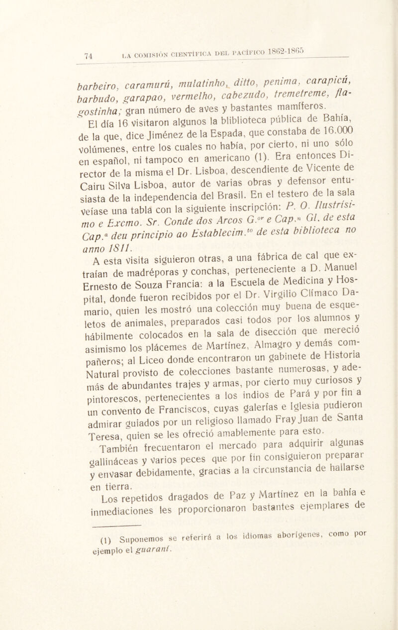 LA COMISIÓN CIENTÍFICA DEL J pacífico 1862-1865 barbeiro, caramurú, mulatinho, ditto, petunia, carapicú, barbudo, garapao, vermelho, cabezudo, tremetreme, fia- o-ostinha; gran número de aves y bastantes mamíferos. El día 16 visitaron algunos la bliblioteca pública de Bahía, de la que, dice Jiménez de la Espada, que constaba de 16.000 volúmenes, entre los cuales no había, por cierto, ni uno solo en español, ni tampoco en americano (1). Era entonces Di¬ rector de la misma el Dr. Lisboa, descendiente de Vicente de Cairu Silva Lisboa, autor de varias obras y defensor entu¬ siasta de la independencia del Brasil. En el testero de la sala veíase una tabla con la siguiente inscripción: P. O. Ilustrtsi¬ mo e Excmo. Sr. Conde dos Arcos G.or e Cap.» Gl. ae esta Cap.a deu principio ao Establecim }° de esta biblioteca no anno 1811. . A esta Visita siguieron otras, a una fábrica de cal que ex¬ traían de madréporas y conchas, perteneciente a D. Manuel Ernesto de Souza Francia: a la Escuela de Medicina y Hos¬ pital donde fueron recibidos por el Dr. Virgilio Clímaco L a- mario, quien les mostró una colección muy buena de esque¬ letos de animales, preparados casi todos por los alumnos y hábilmente colocados en la sala de disección que mereció asimismo los plácemes de Martínez, Almagro y demás com¬ pañeros; al Liceo donde encontraron un gabinete de Historia Natural provisto de colecciones bastante numerosas, y ade¬ más de abundantes trajes y armas, por cierto muy curiosos y pintorescos, pertenecientes a los indios de Para y por fin a un convento de Franciscos, cuyas galerías e Iglesia pudieron admirar «miados por un religioso llamado Fray Juan de San,a Teresa, quien se les ofreció amablemente para esto. También frecuentaron el mercado para adquirir a¡gunas gallináceas y varios peces que por fin consiguieron preparar y envasar debidamente, gracias a la circunstancia de hallarse en tierra. . , . , ^ Los repetidos dragados de Paz y Martínez en la bahía e inmediaciones les proporcionaron bastantes ejemplares de (1) Suponemos se referirá a los idiomas aborígenes, como por ejemplo el guaraní.