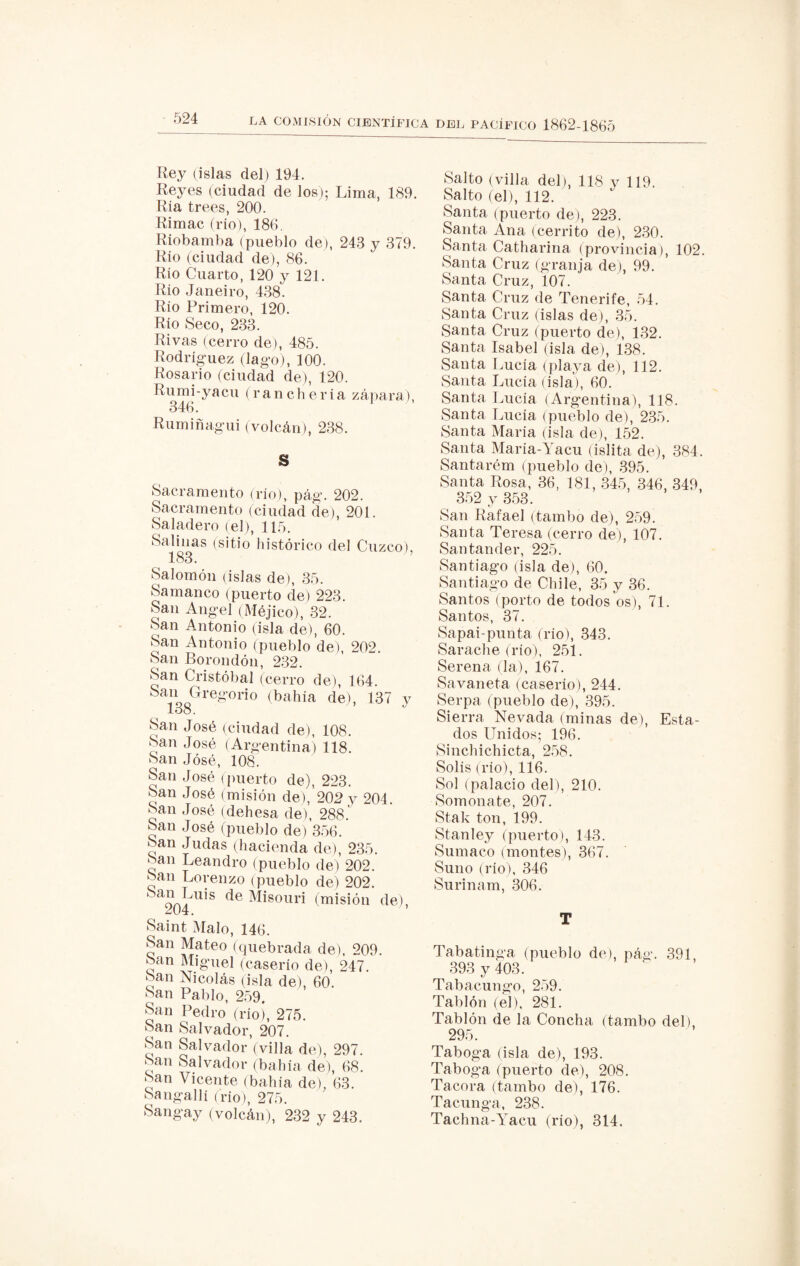 Rey (islas del) 194. Reyes (ciudad de los); Lima, 189. Ría trees, 200. Rimac (rio), 186. Riobamba (pueblo de), 243 y 379. Río (ciudad de), 86. Río Cuarto, 120 y 121. Rio Janeiro, 438. Rio Primero, 120. Río Seco, 233. Rivas (cerro de), 485. Rodríguez (lago), 100. Rosario (ciudad de), 120. Rumi-yacu (ranchería zapara), 346. 1 Rumiñagui (volcán), 238. S Sacramento (río), pág. 202. Sacramento (ciudad de), 201. Saladero (el), 115. Salinas (sitio histórico del Cuzco), 183. Salomón (islas de), 35. Samanco (puerto de) 223. San Angel (Méjico), 32. San Antonio (isla de), 60. San Antonio (pueblo de), 202. San Borondón, 232. San Cristóbal (cerro de), 164. San Gregorio (bahía de), 137 y 138. J San José (ciudad de), 108. San José (Argentina) 118. San José, 108. San José (puerto de), 223. San José (misión de),’202 y 204. San José (dehesa de), 288.' San José (pueblo de) 356. San Judas (hacienda de), 235. San Leandro (pueblo de) 202. San Lorenzo (pueblo de) 202. 2R4UÍS de Misouri (m«ión de), Saint Malo, 146. San Mateo (quebrada de), 209. San Miguel (caserío de), 247. San Nicolás (isla de), 60. San Pablo, 259. San Pedro (rio), 275. San Salvador, 207. San Salvador (villa de), 297. San Salvador (bahía de), 68. San Vicente (bahía de), 63. Sangallí (rio), 275. Sangay (volcán), 232 y 243. Salto (villa del), 118 y 119. Salto (el), 112. Santa (puerto de), 223. Santa Ana (cerrito de), 230. Santa Catharina (provincia), 102. Santa Cruz (granja de), 99. Santa Cruz, 107. Santa Cruz de Tenerife, 54. Santa Cruz (islas de), 35. Santa Cruz (puerto de), 132. Santa Isabel (isla de), 138. Santa Lucía (playa de), 112. Santa Lucía (isla), 60. Santa Lucía (Argentina), 118. Santa Lucía (pueblo de), 235. Santa María (isla de), 152. Santa María-Yacu (islita de), 384. Santarém (pueblo de), 395. Santa Rosa, 36, 181, 345, 346, 349, 352 y 353. San Rafael (tambo de), 259. Santa Teresa (cerro de), 107. Santander, 225. Santiago (isla de), 60. Santiago de Chile, 35 y 36. Santos (porto de todos os), 71. Santos, 37. Sapai-punta (río), 343. Sarache (río), 251. Serena (la), 167. Savaneta (caserío), 244. Serpa (pueblo de), 395. Sierra Nevada (minas de), Esta¬ dos Unidos; 196. Sinchichicta, 258. Solis (rio), 116. Sol (palacio del), 210. Somonate, 207. Stak ton, 199. Stanley (puerto), 143. Sumaco (montes), 367. Suno (río), 346 Surinam, 306. T Tabatinga (pueblo de), pág. 391, 393 y 403. Tabacungo, 259. Tablón (el), 281. Tablón de la Concha (tambo del), 295. Taboga (isla de), 193. Taboga (puerto de), 208. Tacora (tambo de), 176. Tacunga, 238. Tachna-Yacu (río), 314.