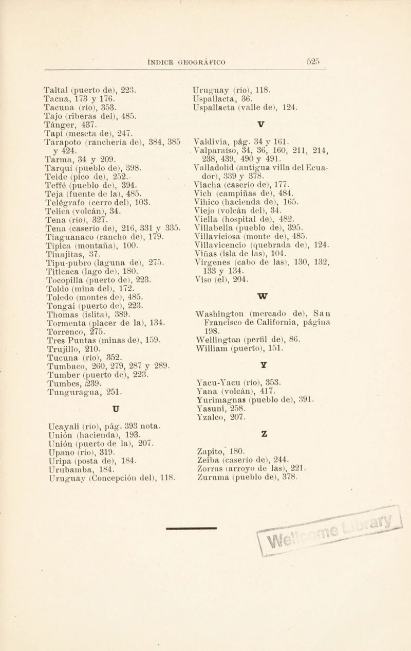 Taltal (puerto de), 223. Tacna, 173 y 176. Tacuna (rio), 353. Tajo (riberas del), 485. Tánger, 437. Tapí (meseta de), 247. Tarapoto (ranchería de), 384, 385 y 424. Tarma, 34 y 209. Tarqui (pueblo de), 398. Teide (pico de), 252. Teffé (pueblo de), 394. Teja (fuente de la), 485. Telégrafo (cerro del), 103. Telica (volcán), 34. Tena (rio), 327. Tena (caserío de), 216, 331 y 335. Tiaguanaco (rancho de), 179. Típica (montaña), 100. Tinajitas, 37. Tipu-pubro (laguna de), 275. Titicaca (lago de), 180. Tocopilla (puerto de), 223. Toldo (mina del), 172. Toledo (montes de), 485. Tongai (puerto de), 223. Thomas (islita), 389. Tormenta (placer de la), 134. Torrenco, 275. Tres Puntas (minas de), 159. Trujillo, 210. Tucuna (rio), 352. Tumbaco, 260, 279, 287 y 289. Tumber (puerto de), 223. Tumbes, ¡239. Tunguragua, 251. U Ucayali (río), pág. 393 nota. Unión (hacienda), 193. Unión (puerto de la), 207. Upano (rio), 319. Uripa (posta de), 184. Urubamba, 184. Uruguay (Concepción del), 118. Uruguay (rio), 118. Uspallacta, 36. Uspallacta (valle de), 124. V Valdivia, pág. 34 y 161. Valparaíso, 34, 36, 160, 211, 214, 238, 439, 490 y 491. Valladolid (antigua villa del Ecua¬ dor), 339 y 378. Viacha (caserío de), 177. Vich (campiñas de), 484. Vihico (hacienda de), 165. Viejo (volcán del), 34. Viella (hospital de), 482. Villabella (pueblo de), 395. Villaviciosa (monte de), 485. Villavicencio (quebrada de), 124. Viñas (isla de las), 104. Vírgenes (cabo de las), 130, 132, 133 y 134. Viso (el), 204. W Washington (mercado de), San Francisco de California, página 198. Wellington (perfil de), 86. William (puerto), 151. Y Yacu-Yacu (rio), 353. Yana (volcán), 417. Yurimagnas (pueblo de), 391. Yasuni, 258. Yzalco, 207. Z Zapito, 180. Zeiba (caserío de), 244. Zorras (arroyo de las), 221. Zuruma (pueblo de), 378.