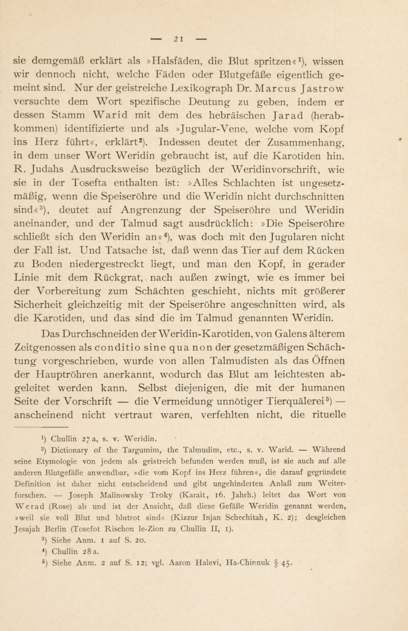 sie demgemäß erklärt als »Halsfäden, die Blut spritzen«1), wissen wir dennoch nicht, welche Fäden oder Blutgefäße eigentlich ge¬ meint sind. Nur der geistreiche Lexikograph Dr. Marcus Jastrow versuchte dem Wort spezifische Deutung zu geben, indem er dessen Stamm Warid mit dem des hebräischen Jarad (herab¬ kommen) identifizierte und als »Jugular-Vene, welche vom Kopf ins Herz führt«, erklärt2). Indessen deutet der Zusammenhang, in dem unser Wort Weridin gebraucht ist, auf die Karotiden hin. R. Judahs Ausdrucksweise bezüglich der Weridin Vorschrift, wie sie in der Tosefta enthalten ist: »Alles Schlachten ist ungesetz¬ mäßig, wenn die Speiseröhre und die Weridin nicht durchschnitten sind«3), deutet auf Angrenzung der Speiseröhre und Weridin aneinander, und der Talmud sagt ausdrücklich: »Die Speiseröhre schließt sich den Weridin an«4), was doch mit den Jugularen nicht der Fall ist. Und Tatsache ist, daß wenn das Tier auf dem Rücken zu Boden niedergestreckt liegt, und man den Kopf, in gerader Linie mit dem Rückgrat,. nach außen zwingt, wie es immer bei der Vorbereitung zum Schächten geschieht, nichts mit größerer Sicherheit gleichzeitig mit der Speiseröhre angeschnitten wird, als die Karotiden, und das sind die im Talmud genannten Weridin. Das Durchschneiden der Weridin-Karotiden, von Galens älterem Zeitgenossen als conditio sine qua non der gesetzmäßigen Schäch- tung vorgeschrieben, wurde von allen Talmudisten als das Öffnen der Hauptröhren anerkannt, wodurch das Blut am leichtesten ab¬ geleitet werden kann. Selbst diejenigen, die mit der humanen Seite der Vorschrift — die Vermeidung unnötiger Tierquälerei5) — anscheinend nicht vertraut waren, verfehlten nicht, die rituelle J) Chullin 27 a, s. v. Weridin. 2) Dictionary of the Targumim, the Talmudim, etc., s. v. Warid. — Während seine Etymologie von jedem als geistreich befunden werden muß, ist sie auch auf alle anderen Blutgefäße anwendbar, »die vom Kopf ins Herz führen«, die darauf gegründete Definition ist daher nicht entscheidend und gibt ungehinderten Anlaß zum Weiter¬ forschen. — Joseph Malinowsky Troky (Karait, 16. Jahrh.) leitet das Wort von Werad (Rose) ab und ist der Ansicht, daß diese Gefäße Weridin genannt werden, »weil sie voll Blut und blutrot sind« (Kizzur Injan Schechitah, K. 2); desgleichen Jesajah Berlin (Tosefot Rischon le-Zion zu Chullin II, 1). 3) Siehe Anm. 1 auf S. 20. 4) Chullin 28 a.