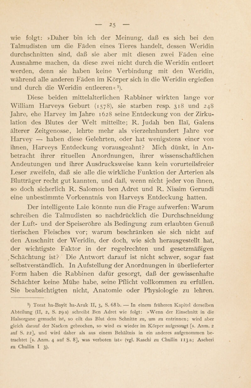 wie folgt: »Daher bin ich der Meinung, daß es sich bei den Talmudisten um die Fäden eines Tieres handelt, dessen Weridin durchschnitten sind, daß sie aber mit diesen zwei Fäden eine Ausnahme machen, da diese zwei nicht durch die Weridin entleert werden, denn sie haben keine Verbindung mit den Weridin, während alle anderen Fäden im Körper sich in die Weridin ergießen und durch die Weridin entleeren«1). Diese beiden mittelalterlichen Rabbiner wirkten lange vor William Harveys Geburt (1578), sie starben resp. 318 und 248 Jahre, ehe Flarvey im Jahre 1628 seine Entdeckung von der Zirku¬ lation des Blutes der Welt mitteilte; R. Judah ben Ilai', Galens älterer Zeitgenosse, lehrte mehr als vierzehnhundert Jahre vor Harvey —- haben diese Gelehrten, oder hat wenigstens einer von ihnen, Harveys Entdeckung vorausgeahnt? Mich dünkt, in An¬ betracht ihrer rituellen Anordnungen, ihrer wissenschaftlichen Andeutungen und ihrer Ausdrucksweise kann kein vorurteilsfreier Leser zweifeln, daß sie alle die wirkliche Funktion der Arterien als Blutträger recht gut kannten, und daß, wenn nicht jeder von ihnen, so doch sicherlich R. Salomon ben Adret und R. Nissim Gerundi eine unbestimmte Vorkenntnis von Harveys Entdeckung hatten. Der intelligente Laie könnte nun die Frage aufwerfen: Warum schreiben die Talmudisten so nachdrücklich die Durchschneidung der Luft- und der Speiseröhre als Bedingung zum erlaubten Genuß tierischen Fleisches vor; warum beschränken sie sich nicht auf den Anschnitt der Weridin, der doch, wie sich herausgestellt hat, der wichtigste Faktor in der regelrechten und gesetzmäßigen Schächtung ist? Die Antwort darauf ist nicht schwer, sogar fast selbstverständlich. In Aufstellung der Anordnungen in überlieferter Form haben die Rabbinen dafür gesorgt, daß der gewissenhafte Schächter keine Mühe habe, seine Pflicht vollkommen zu erfüllen. Sie beabsichtigten nicht, Anatomie oder Physiologie zu lehren. *) Torat ha-Bayit ha-Aruk II, 3, S. 68 b. — In einem früheren Kapitel derselben Abteilung (II, 2, S. 29a) schreibt Ben Adret wie folgt: »Wenn der Einschnitt in die Halsorgane gemacht ist, so eilt das Blut dem Schnitte zu, um zu entrinnen; wird aber gleich darauf der Nacken gebrochen, so wird es wieder im Körper aufgesaugt [s. Anm. 2 auf S. 22], und wird daher als aus einem Behältnis in ein anderes aufgenommen be¬ trachtet [s. Anm. 4 auf S. 8], was verboten ist« (vgl. Raschi zu Chullin 113a; Ascheri zu Chullin I 3).