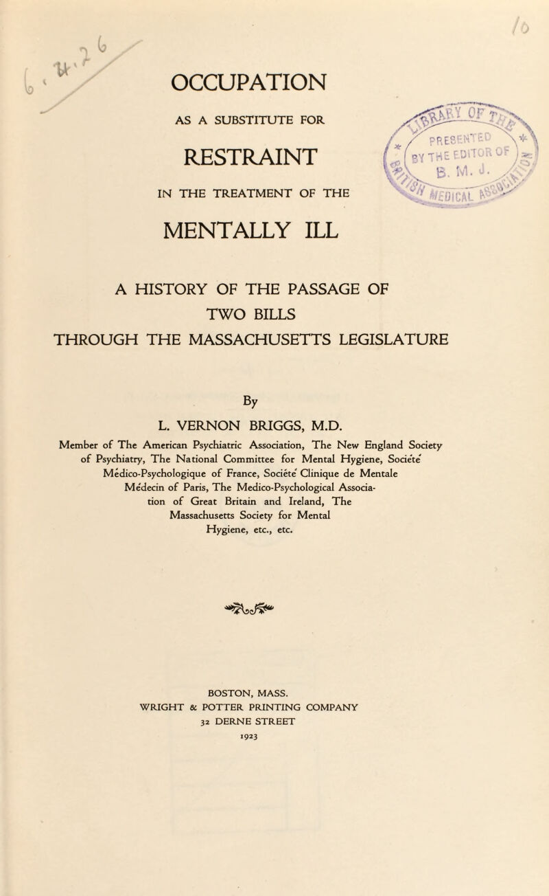 OCCUPATION AS A SUBSTITUTE FOR RESTRAINT IN THE TREATMENT OF THE MENTALLY ILL A HISTORY OF THE PASSAGE OF TWO BILLS THROUGH THE MASSACHUSETTS LEGISLATURE By L. VERNON BRIGGS, M.D. Member of The American Psychiatric Association, The New England Society of Psychiatry, The National Committee for Mental Hygiene, Societe Medico-Psychologique of France, Societe' Clinique de Mentale Medecin of Paris, The Medico-Psychological Associa¬ tion of Great Britain and Ireland, The Massachusetts Society for Mental Hygiene, etc., etc. BOSTON, MASS. WRIGHT & POTTER PRINTING COMPANY 32 DERNE STREET 1923