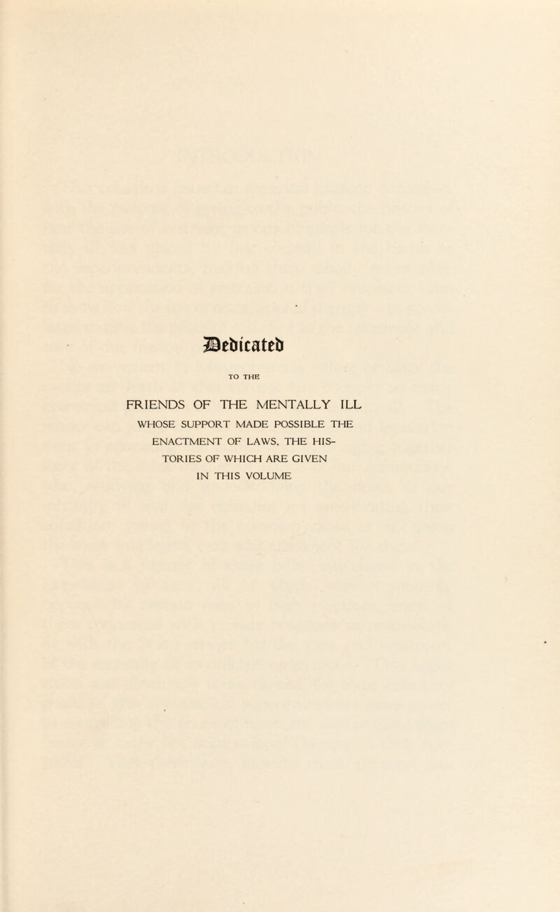 Hkbkateb TO THE FRIENDS OF THE MENTALLY ILL WHOSE SUPPORT MADE POSSIBLE THE ENACTMENT OF LAWS. THE HIS¬ TORIES OF WHICH ARE GIVEN IN THIS VOLUME