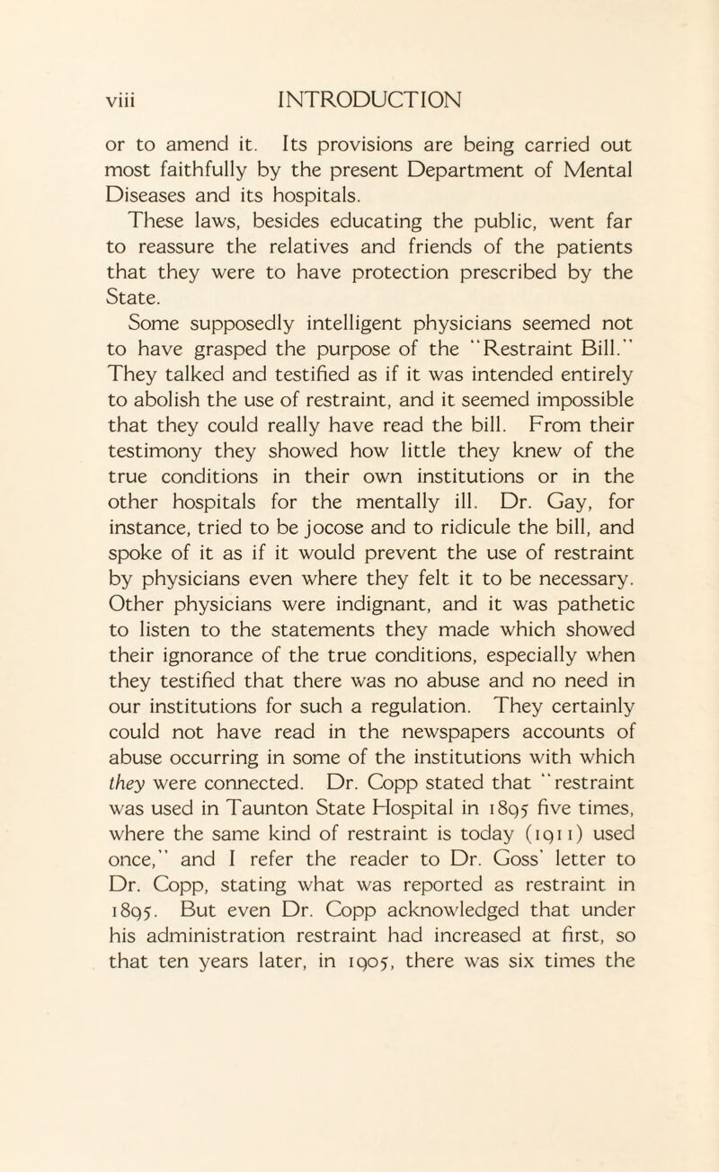 or to amend it. Its provisions are being carried out most faithfully by the present Department of Mental Diseases and its hospitals. These laws, besides educating the public, went far to reassure the relatives and friends of the patients that they were to have protection prescribed by the State. Some supposedly intelligent physicians seemed not to have grasped the purpose of the “Restraint Bill.” They talked and testified as if it was intended entirely to abolish the use of restraint, and it seemed impossible that they could really have read the bill. From their testimony they showed how little they knew of the true conditions in their own institutions or in the other hospitals for the mentally ill. Dr. Gay, for instance, tried to be jocose and to ridicule the bill, and spoke of it as if it would prevent the use of restraint by physicians even where they felt it to be necessary. Other physicians were indignant, and it was pathetic to listen to the statements they made which showed their ignorance of the true conditions, especially when they testified that there was no abuse and no need in our institutions for such a regulation. They certainly could not have read in the newspapers accounts of abuse occurring in some of the institutions with which they were connected. Dr. Copp stated that “restraint was used in Taunton State Flospital in 1895 five times, where the same kind of restraint is today (iqi 1) used once,” and I refer the reader to Dr. Goss’ letter to Dr. Copp, stating what was reported as restraint in 1895. But even Dr. Copp acknowledged that under his administration restraint had increased at first, so