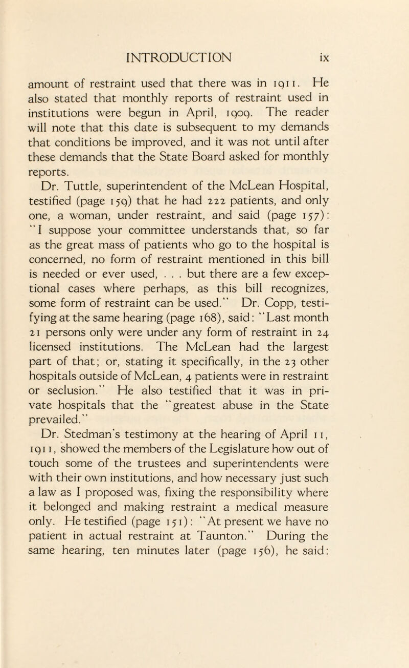 amount of restraint used that there was in iqii. He also stated that monthly reports of restraint used in institutions were begun in April, iqoq. The reader will note that this date is subsequent to my demands that conditions be improved, and it was not until after these demands that the State Board asked for monthly reports. Dr. Tuttle, superintendent of the McLean Hospital, testified (page 15q) that he had 222 patients, and only one, a woman, under restraint, and said (page 157): “I suppose your committee understands that, so far as the great mass of patients who go to the hospital is concerned, no form of restraint mentioned in this bill is needed or ever used, . . . but there are a few excep¬ tional cases where perhaps, as this bill recognizes, some form of restraint can be used.” Dr. Copp, testi¬ fying at the same hearing (page 168), said: “Last month 21 persons only were under any form of restraint in 24 licensed institutions. The McLean had the largest part of that; or, stating it specifically, in the 23 other hospitals outside of McLean, 4 patients were in restraint or seclusion.” He also testified that it was in pri¬ vate hospitals that the “greatest abuse in the State prevailed.” Dr. Stedman’s testimony at the hearing of April 11, 1 q 11, showed the members of the Legislature how out of touch some of the trustees and superintendents were with their own institutions, and how necessary just such a law as I proposed was, fixing the responsibility where it belonged and making restraint a medical measure only. He testified (page 151): At present we have no patient in actual restraint at Taunton.” During the same hearing, ten minutes later (page 156), he said: