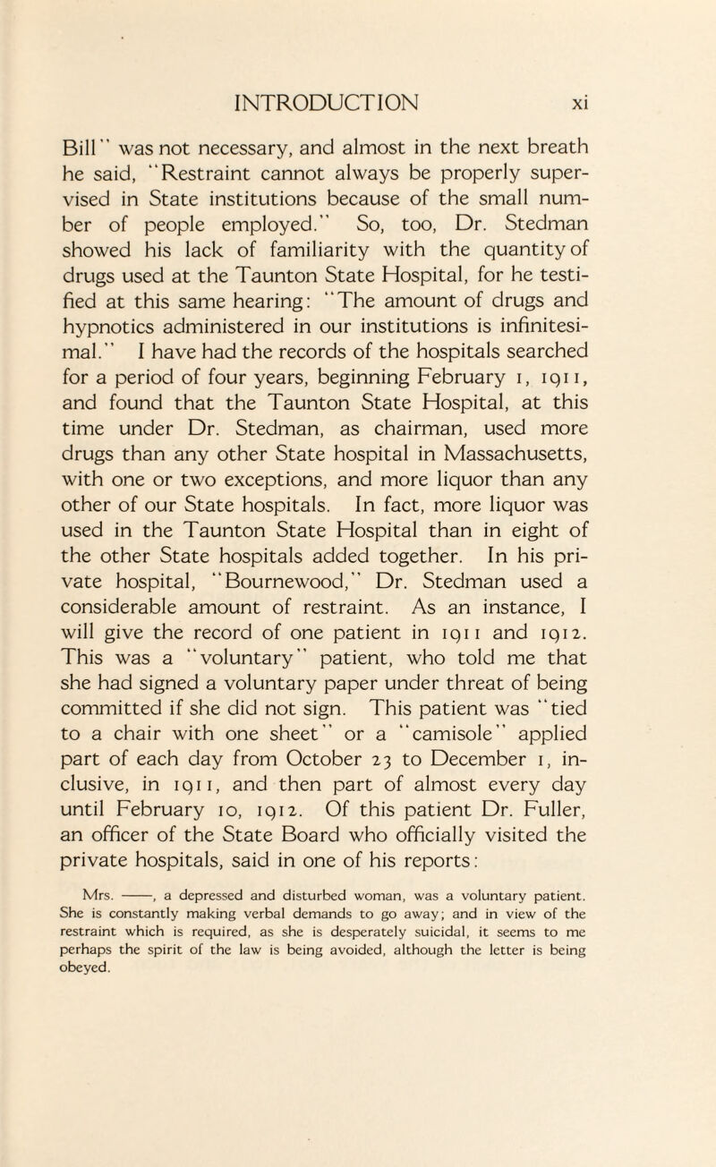 Bill was not necessary, and almost in the next breath he said, Restraint cannot always be properly super¬ vised in State institutions because of the small num¬ ber of people employed. So, too, Dr. Stedman showed his lack of familiarity with the quantity of drugs used at the Taunton State Hospital, for he testi¬ fied at this same hearing: The amount of drugs and hypnotics administered in our institutions is infinitesi¬ mal. I have had the records of the hospitals searched for a period of four years, beginning February i, iqn, and found that the Taunton State Hospital, at this time under Dr. Stedman, as chairman, used more drugs than any other State hospital in Massachusetts, with one or two exceptions, and more liquor than any other of our State hospitals. In fact, more liquor was used in the Taunton State Hospital than in eight of the other State hospitals added together. In his pri¬ vate hospital, Bournewood, Dr. Stedman used a considerable amount of restraint. As an instance, I will give the record of one patient in iqii and 1912. This was a voluntary patient, who told me that she had signed a voluntary paper under threat of being committed if she did not sign. This patient was tied to a chair with one sheet or a camisole applied part of each day from October 23 to December 1, in¬ clusive, in iqii, and then part of almost every day until February 10, iqi2. Of this patient Dr. Fuller, an officer of the State Board who officially visited the private hospitals, said in one of his reports: Mrs. -, a depressed and disturbed woman, was a voluntary patient. She is constantly making verbal demands to go away; and in view of the restraint which is required, as she is desperately suicidal, it seems to me perhaps the spirit of the law is being avoided, although the letter is being obeyed.