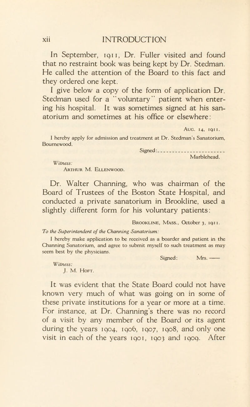 In September, iqii, Dr. Fuller visited and found that no restraint book was being kept by Dr. Stedman. He called the attention of the Board to this fact and they ordered one kept. I give below a copy of the form of application Dr. Stedman used for a “voluntary” patient when enter¬ ing his hospital. It was sometimes signed at his san¬ atorium and sometimes at his office or elsewhere: Aug. 14, iqii. 1 hereby apply for admission and treatment at Dr. Stedman's Sanatorium, Bourne wood. Signed: Marblehead. Witness: Arthur M. Ellenwood. Dr. Walter Channing, who was chairman of the Board of Trustees of the Boston State Hospital, and conducted a private sanatorium in Brookline, used a slightly different form for his voluntary patients: Brookline, Mass., October 3, iqii. To the Superintendent of the Channing Sanatorium: I hereby make application to be received as a boarder and patient in the Channing Sanatorium, and agree to submit myself to such treatment as may seem best by the physicians. Signed: Mrs.- Witness: J. M. Hoft. It was evident that the State Board could not have known very much of what was going on in some of these private institutions for a year or more at a time. For instance, at Dr. Channing’s there was no record of a visit by any member of the Board or its agent during the years 1904, 1906, 1907, 1908, and only one