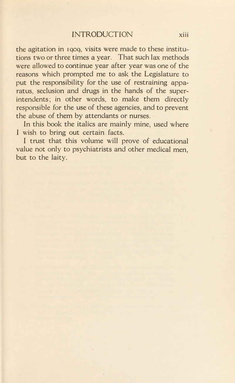 the agitation in iqoq, visits were made to these institu¬ tions two or three times a year. That such lax methods were allowed to continue year after year was one of the reasons which prompted me to ask the Legislature to put the responsibility for the use of restraining appa¬ ratus, seclusion and drugs in the hands of the super¬ intendents; in other words, to make them directly responsible for the use of these agencies, and to prevent the abuse of them by attendants or nurses. In this book the italics are mainly mine, used where I wish to bring out certain facts. I trust that this volume will prove of educational value not only to psychiatrists and other medical men, but to the laity.