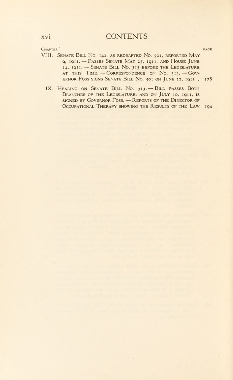 Chapter ' VIII. Senate Bill No. 142. as redrafted No. 501, reported May q, iqii.— Passes Senate May 25, iqii, and House June 14, iqii. — Senate Bill No. 313 before the Legislature at this Time. — Correspondence on No. 313. — Gov¬ ernor Foss signs Senate Bill No. 501 on June 22, iqii . IX. Hearing on Senate Bill No. 313. — Bill passes Both Branches of the Legislature, and on July 10, iqii, is signed by Governor Foss. — Reports of the Director of Occupational Therapy showing the Results of the Law PAGE 178 194