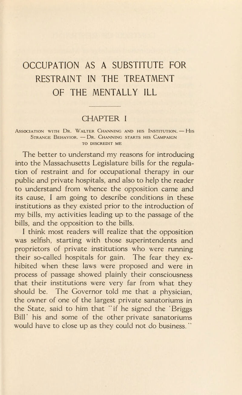 RESTRAINT IN THE TREATMENT OF THE MENTALLY ILL CHAPTER I Association with Dr. Walter Channing and his Institution. — His Strange Behavior. — Dr. Channing starts his Campaign to discredit me The better to understand my reasons for introducing into the Massachusetts Legislature bills for the regula¬ tion of restraint and for occupational therapy in our public and private hospitals, and also to help the reader to understand from whence the opposition came and its cause, I am going to describe conditions in these institutions as they existed prior to the introduction of my bills, my activities leading up to the passage of the bills, and the opposition to the bills. I think most readers will realize that the opposition was selfish, starting with those superintendents and proprietors of private institutions who were running their so-called hospitals for gain. The fear they ex¬ hibited when these laws were proposed and were in process of passage showed plainly their consciousness that their institutions were very far from what they should be. The Governor told me that a physician, the owner of one of the largest private sanatoriums in the State, said to him that “if he signed the ‘Briggs Bill ’ his and some of the other private sanatoriums would have to close up as they could not do business. ”