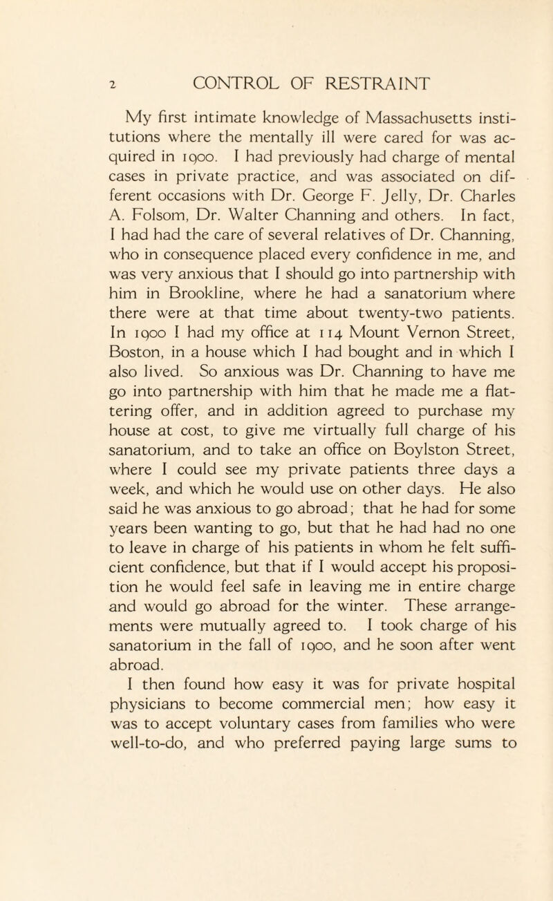 My first intimate knowledge of Massachusetts insti¬ tutions where the mentally ill were cared for was ac¬ quired in iqoo. I had previously had charge of mental cases in private practice, and was associated on dif¬ ferent occasions with Dr. George F. Jelly, Dr. Charles A. Folsom, Dr. Walter Channing and others. In fact, I had had the care of several relatives of Dr. Channing, who in consequence placed every confidence in me, and was very anxious that I should go into partnership with him in Brookline, where he had a sanatorium where there were at that time about twenty-two patients. In iqoo I had my office at 114 Mount Vernon Street, Boston, in a house which I had bought and in which I also lived. So anxious was Dr. Channing to have me go into partnership with him that he made me a flat¬ tering offer, and in addition agreed to purchase my house at cost, to give me virtually full charge of his sanatorium, and to take an office on Boylston Street, where I could see my private patients three days a week, and which he would use on other days. Fie also said he was anxious to go abroad; that he had for some years been wanting to go, but that he had had no one to leave in charge of his patients in whom he felt suffi¬ cient confidence, but that if I would accept his proposi¬ tion he would feel safe in leaving me in entire charge and would go abroad for the winter. These arrange¬ ments were mutually agreed to. I took charge of his sanatorium in the fall of iqoo, and he soon after went abroad. I then found how easy it was for private hospital physicians to become commercial men; how easy it was to accept voluntary cases from families who were well-to-do, and who preferred paying large sums to