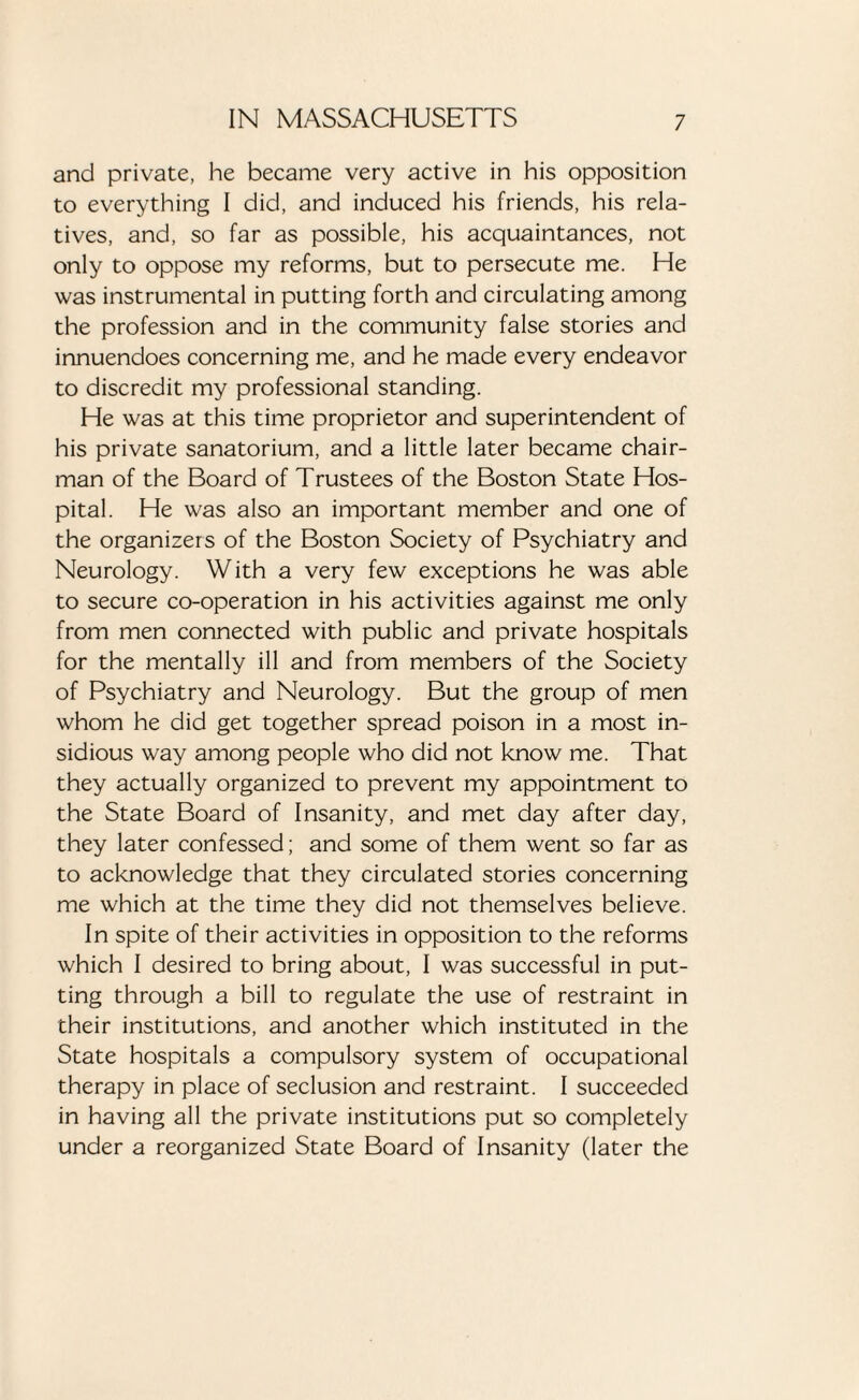 and private, he became very active in his opposition to everything I did, and induced his friends, his rela¬ tives, and, so far as possible, his acquaintances, not only to oppose my reforms, but to persecute me. He was instrumental in putting forth and circulating among the profession and in the community false stories and innuendoes concerning me, and he made every endeavor to discredit my professional standing. He was at this time proprietor and superintendent of his private sanatorium, and a little later became chair¬ man of the Board of Trustees of the Boston State Hos¬ pital. He was also an important member and one of the organizers of the Boston Society of Psychiatry and Neurology. With a very few exceptions he was able to secure co-operation in his activities against me only from men connected with public and private hospitals for the mentally ill and from members of the Society of Psychiatry and Neurology. But the group of men whom he did get together spread poison in a most in¬ sidious way among people who did not know me. That they actually organized to prevent my appointment to the State Board of Insanity, and met day after day, they later confessed; and some of them went so far as to acknowledge that they circulated stories concerning me which at the time they did not themselves believe. In spite of their activities in opposition to the reforms which I desired to bring about, I was successful in put¬ ting through a bill to regulate the use of restraint in their institutions, and another which instituted in the State hospitals a compulsory system of occupational therapy in place of seclusion and restraint. I succeeded in having all the private institutions put so completely under a reorganized State Board of Insanity (later the
