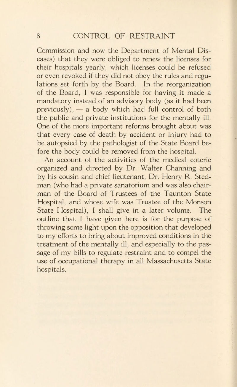 Commission and now the Department of Mental Dis¬ eases) that they were obliged to renew the licenses for their hospitals yearly, which licenses could be refused or even revoked if they did not obey the rules and regu¬ lations set forth by the Board. In the reorganization of the Board, I was responsible for having it made a mandatory instead of an advisory body (as it had been previously), — a body which had full control of both the public and private institutions for the mentally ill. One of the more important reforms brought about was that every case of death by accident or injury had to be autopsied by the pathologist of the State Board be¬ fore the body could be removed from the hospital. An account of the activities of the medical coterie organized and directed by Dr. Walter Channing and by his cousin and chief lieutenant, Dr. Henry R. Sted- man (who had a private sanatorium and was also chair¬ man of the Board of Trustees of the Taunton State Hospital, and whose wife was Trustee of the Monson State Hospital), I shall give in a later volume. The outline that I have given here is for the purpose of throwing some light upon the opposition that developed to my efforts to bring about improved conditions in the treatment of the mentally ill, and especially to the pas¬ sage of my bills to regulate restraint and to compel the use of occupational therapy in all Massachusetts State hospitals.