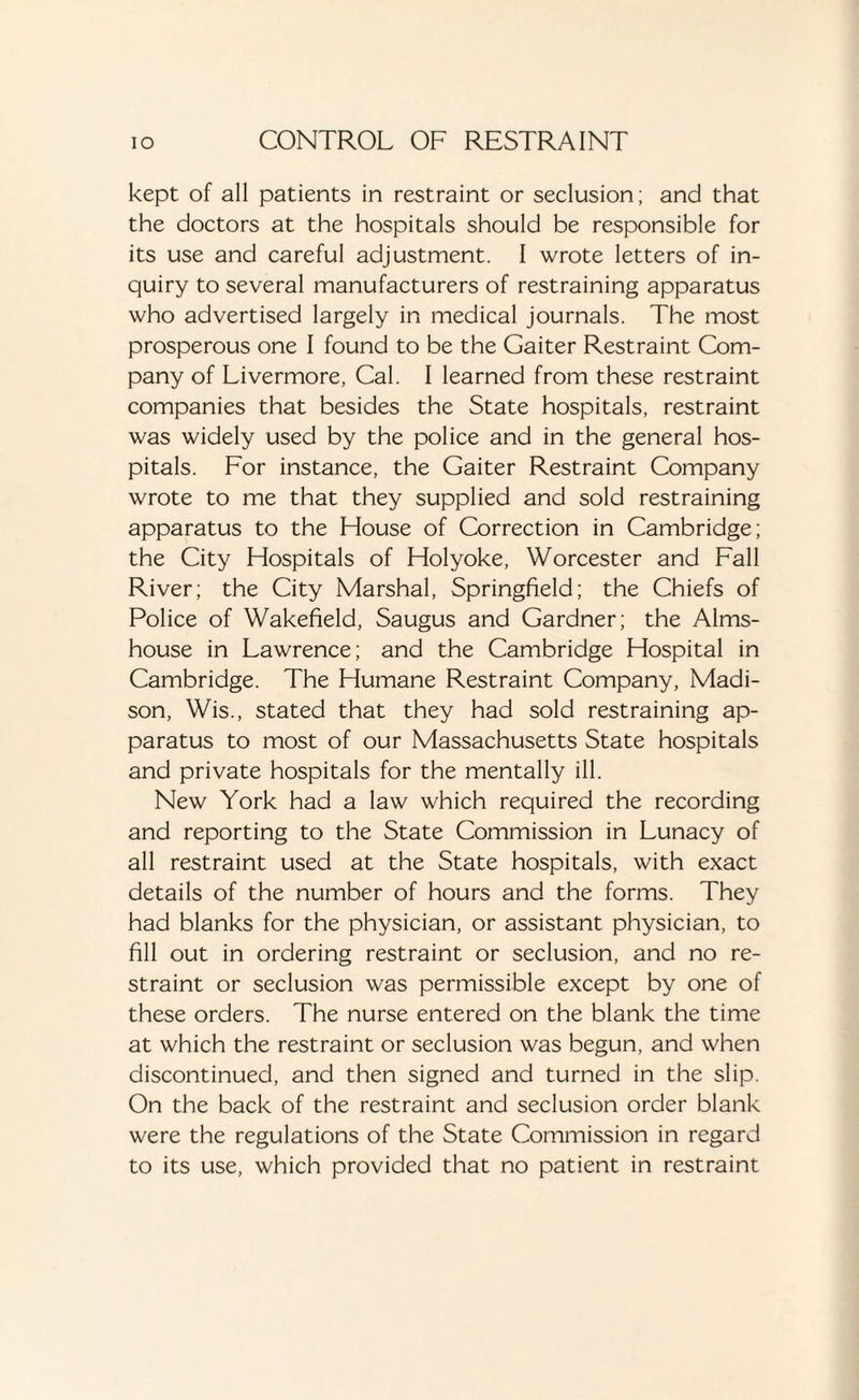 kept of all patients in restraint or seclusion; and that the doctors at the hospitals should be responsible for its use and careful adjustment. I wrote letters of in¬ quiry to several manufacturers of restraining apparatus who advertised largely in medical journals. The most prosperous one I found to be the Gaiter Restraint Com¬ pany of Livermore, Cal. I learned from these restraint companies that besides the State hospitals, restraint was widely used by the police and in the general hos¬ pitals. For instance, the Gaiter Restraint Company wrote to me that they supplied and sold restraining apparatus to the House of Correction in Cambridge; the City Hospitals of Holyoke, Worcester and Fall River; the City Marshal, Springfield; the Chiefs of Police of Wakefield, Saugus and Gardner; the Alms¬ house in Lawrence; and the Cambridge Hospital in Cambridge. The Humane Restraint Company, Madi¬ son, Wis., stated that they had sold restraining ap¬ paratus to most of our Massachusetts State hospitals and private hospitals for the mentally ill. New York had a law which required the recording and reporting to the State Commission in Lunacy of all restraint used at the State hospitals, with exact details of the number of hours and the forms. They had blanks for the physician, or assistant physician, to fill out in ordering restraint or seclusion, and no re¬ straint or seclusion was permissible except by one of these orders. The nurse entered on the blank the time at which the restraint or seclusion was begun, and when discontinued, and then signed and turned in the slip. On the back of the restraint and seclusion order blank were the regulations of the State Commission in regard to its use, which provided that no patient in restraint