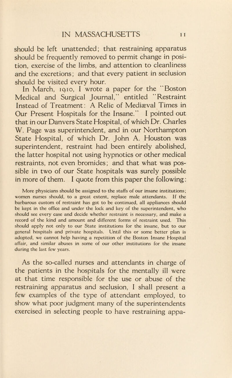 should be left unattended; that restraining apparatus should be frequently removed to permit change in posi¬ tion, exercise of the limbs, and attention to cleanliness and the excretions; and that every patient in seclusion should be visited every hour. In March, iqio, I wrote a paper for the “Boston Medical and Surgical Journal, entitled “Restraint Instead of Treatment: A Relic of Mediaeval Times in Our Present Hospitals for the Insane.” I pointed out that in our Danvers State Hospital, of which Dr. Charles W. Page was superintendent, and in our Northampton State Hospital, of which Dr. John A. Houston was superintendent, restraint had been entirely abolished, the latter hospital not using hypnotics or other medical restraints, not even bromides; and that what was pos¬ sible in two of our State hospitals was surely possible in more of them. I quote from this paper the following: More physicians should be assigned to the staffs of our insane institutions; women nurses should, to a great extent, replace male attendants. If the barbarous custom of restraint has got to be continued, all appliances should be kept in the office and under the lock and key of the superintendent, who should see every case and decide whether restraint is necessary, and make a record of the kind and amount and different forms of restraint used. This should apply not only to our State institutions for the insane, but to our general hospitals and private hospitals. Until this or some better plan is adopted, we cannot help having a repetition of the Boston Insane Hospital affair, and similar abuses in some of our other institutions for the insane during the last few years. As the so-called nurses and attendants in charge of the patients in the hospitals for the mentally ill were at that time responsible for the use or abuse of the restraining apparatus and seclusion, I shall present a few examples of the type of attendant employed, to show what poor judgment many of the superintendents exercised in selecting people to have restraining appa-