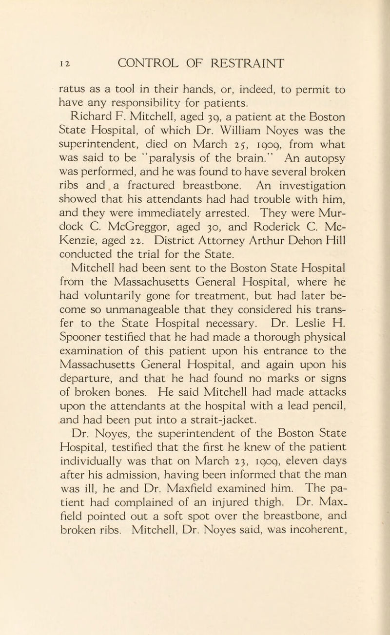 ratus as a tool in their hands, or, indeed, to permit to have any responsibility for patients. Richard F. Mitchell, aged 39, a patient at the Boston State Hospital, of which Dr. William Noyes was the superintendent, died on March 25, iqoq, from what was said to be “paralysis of the brain.” An autopsy was performed, and he was found to have several broken ribs and a fractured breastbone. An investigation showed that his attendants had had trouble with him, and they were immediately arrested. They were Mur¬ dock C. McGreggor, aged 30, and Roderick C. Mc¬ Kenzie, aged 22. District Attorney Arthur Dehon Hill conducted the trial for the State. Mitchell had been sent to the Boston State Hospital from the Massachusetts General Hospital, where he had voluntarily gone for treatment, but had later be¬ come so unmanageable that they considered his trans¬ fer to the State Hospital necessary. Dr. Leslie H. Spooner testified that he had made a thorough physical examination of this patient upon his entrance to the Massachusetts General Hospital, and again upon his departure, and that he had found no marks or signs of broken bones. He said Mitchell had made attacks upon the attendants at the hospital with a lead pencil, and had been put into a strait-jacket. Dr. Noyes, the superintendent of the Boston State Hospital, testified that the first he knew of the patient individually was that on March 23, iqoq, eleven days after his admission, having been informed that the man was ill, he and Dr. Maxfield examined him. The pa¬ tient had complained of an injured thigh. Dr. Max- field pointed out a soft spot over the breastbone, and broken ribs. Mitchell, Dr. Noyes said, was incoherent,