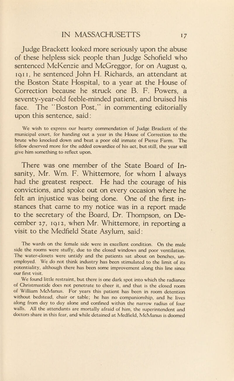 Judge Brackett looked more seriously upon the abuse of these helpless sick people than Judge Schofield who sentenced McKenzie and McGreggor, for on August q, iqi 1, he sentenced John H. Richards, an attendant at the Boston State Hospital, to a year at the House of Correction because he struck one B. F. Powers, a seventy-year-old feeble-minded patient, and bruised his face. The Boston Post, in commenting editorially upon this sentence, said: We wish to express our hearty commendation of Judge Brackett of the municipal court, for handing out a year in the House of Correction to the brute who knocked down and beat a poor old inmate of Pierce Farm. The fellow deserved more for the added cowardice of his act, but still, the year will give him something to reflect upon. There was one member of the State Board of In¬ sanity, Mr. Wm. F. Whittemore, for whom I always had the greatest respect. He had the courage of his convictions, and spoke out on every occasion where he felt an injustice was being done. One of the first in¬ stances that came to my notice was in a report made to the secretary of the Board, Dr. Thompson, on De¬ cember 27, iqi2, when Mr. Whittemore, in reporting a visit to the Medfield State Asylum, said: The wards on the female side were in excellent condition. On the male side the rooms were stuffy, due to the closed windows and poor ventilation. The water-closets were untidy and the patients sat about on benches, un¬ employed. We do not think industry has been stimulated to the limit of its potentiality, although there has been some improvement along this line since our first visit. We found little restraint, but there is one dark spot into which the radiance of Christmastide does not penetrate to cheer it, and that is the closed room of William McManus. For years this patient has been in room detention without bedstead, chair or table; he has no companionship, and he lives along from day to day alone and confined within the narrow radius of four walls. All the attendants are mortally afraid of him, the superintendent and doctors share in this fear, and while detained at Medfield, McManus is doomed