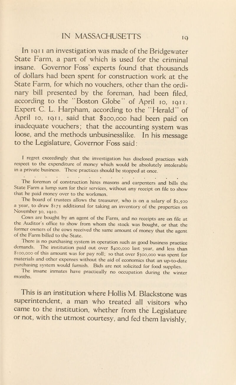 iQ In iq11 an investigation was made of the Bridgewater State Farm, a part of which is used for the criminal insane. Governor Foss' experts found that thousands of dollars had been spent for construction work at the State Farm, for which no vouchers, other than the ordi¬ nary bill presented by the foreman, had been filed, according to the “Boston Globe” of April io, iqii. Expert C. L. Harpham, according to the “Herald” of April io, iqii, said that $200,000 had been paid on inadequate vouchers; that the accounting system was loose, and the methods unbusinesslike. In his message to the Legislature, Governor Foss said: I regret exceedingly that the investigation has disclosed practices with respect to the expenditure of money which would be absolutely intolerable in a private business. These practices should be stopped at once. The foreman of construction hires masons and carpenters and bills the State Farm a lump sum for their services, without any receipt on file to show that he paid money over to the workmen. The board of trustees allows the treasurer, who is on a salary of $2,500 a year, to draw $175 additional for taking an inventory of the properties on November 30, iqio. Cows are bought by an agent of the Farm, and no receipts are on file at the Auditor's office to show from whom the stock was bought, or that the former owners of the cows received the same amount of money that the agent of the Farm billed to the State. There is no purchasing system in operation such as good business practice demands. The institution paid out over $400,000 last year, and less than $100,000 of this amount was for pay roll; so that over $300,000 was spent for materials and other expenses without the aid of economics that an up-tondate purchasing system would furnish. Bids are not solicited for food supplies. The insane inmates have practically no occupation during the winter months. This is an institution where Hollis M. Blackstone was superintendent, a man who treated all visitors who came to the institution, whether from the Legislature or not, with the utmost courtesy, and fed them lavishly,