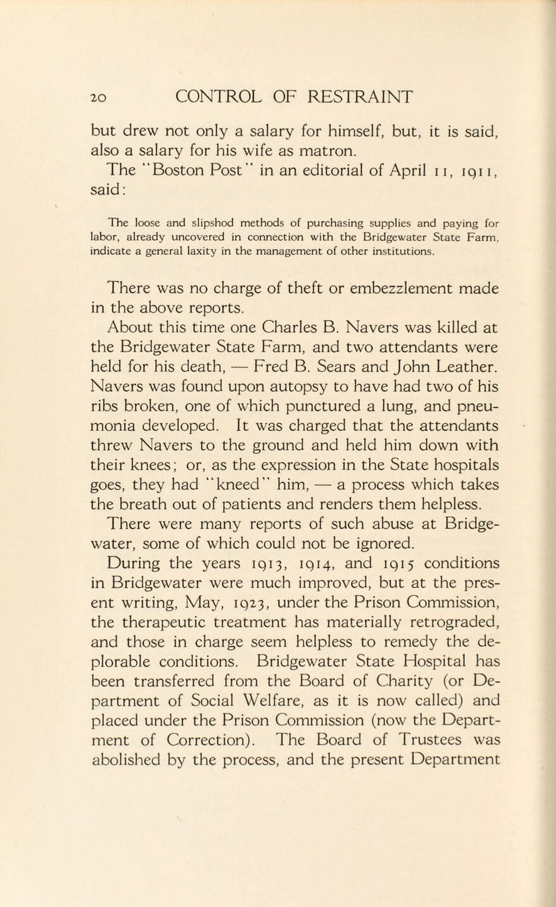 but drew not only a salary for himself, but, it is said, also a salary for his wife as matron. The “Boston Post in an editorial of April 11, iqi i, said: The loose and slipshod methods of purchasing supplies and paying for labor, already uncovered in connection with the Bridgewater State Farm, indicate a general laxity in the management of other institutions. There was no charge of theft or embezzlement made in the above reports. About this time one Charles B. Navers was killed at the Bridgewater State Farm, and two attendants were held for his death, — Fred B. Sears and John Leather. Navers was found upon autopsy to have had two of his ribs broken, one of which punctured a lung, and pneu¬ monia developed. It was charged that the attendants threw Navers to the ground and held him down with their knees; or, as the expression in the State hospitals goes, they had “kneed” him, — a process which takes the breath out of patients and renders them helpless. There were many reports of such abuse at Bridge- water, some of which could not be ignored. During the years 1913, 1914, and 1915 conditions in Bridgewater were much improved, but at the pres¬ ent writing, May, 1923, under the Prison Commission, the therapeutic treatment has materially retrograded, and those in charge seem helpless to remedy the de¬ plorable conditions. Bridgewater State Hospital has been transferred from the Board of Charity (or De¬ partment of Social Welfare, as it is now called) and placed under the Prison Commission (now the Depart¬ ment of Correction). The Board of Trustees was abolished by the process, and the present Department