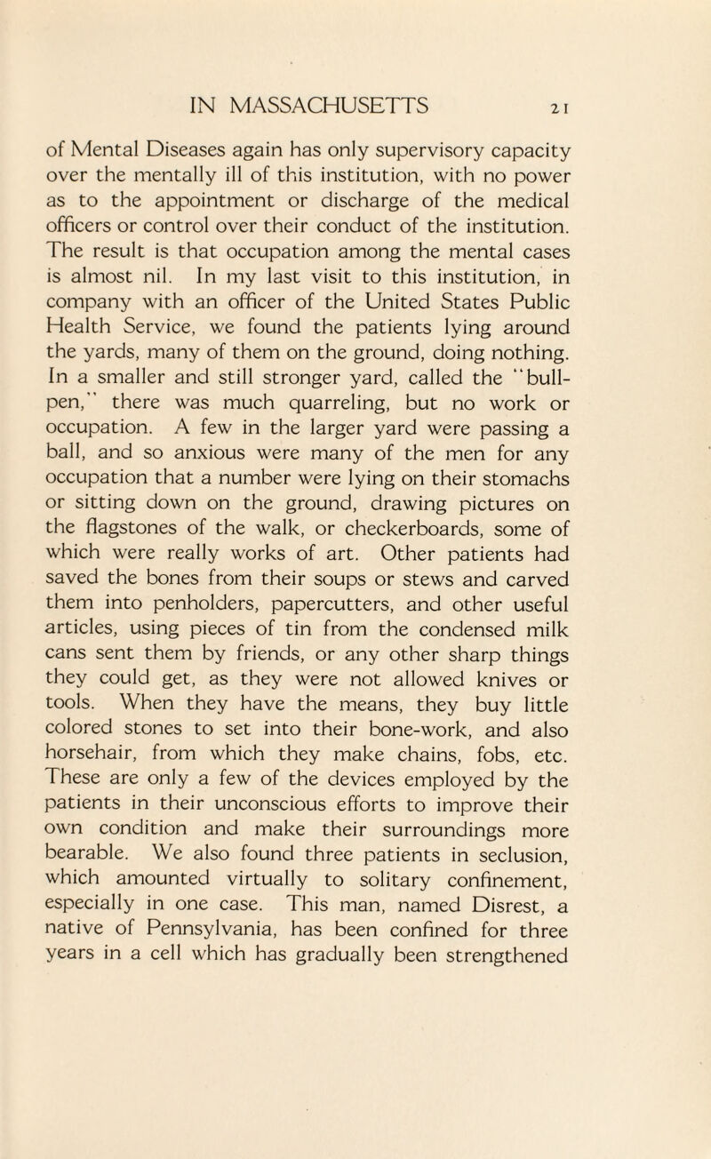 of Mental Diseases again has only supervisory capacity over the mentally ill of this institution, with no power as to the appointment or discharge of the medical officers or control over their conduct of the institution. The result is that occupation among the mental cases is almost nil. In my last visit to this institution, in company with an officer of the United States Public Health Service, we found the patients lying around the yards, many of them on the ground, doing nothing. In a smaller and still stronger yard, called the “bull¬ pen, there was much quarreling, but no work or occupation. A few in the larger yard were passing a ball, and so anxious were many of the men for any occupation that a number were lying on their stomachs or sitting down on the ground, drawing pictures on the flagstones of the walk, or checkerboards, some of which were really works of art. Other patients had saved the bones from their soups or stews and carved them into penholders, papercutters, and other useful articles, using pieces of tin from the condensed milk cans sent them by friends, or any other sharp things they could get, as they were not allowed knives or tools. When they have the means, they buy little colored stones to set into their bone-work, and also horsehair, from which they make chains, fobs, etc. These are only a few of the devices employed by the patients in their unconscious efforts to improve their own condition and make their surroundings more bearable. We also found three patients in seclusion, which amounted virtually to solitary confinement, especially in one case. This man, named Disrest, a native of Pennsylvania, has been confined for three years in a cell which has gradually been strengthened