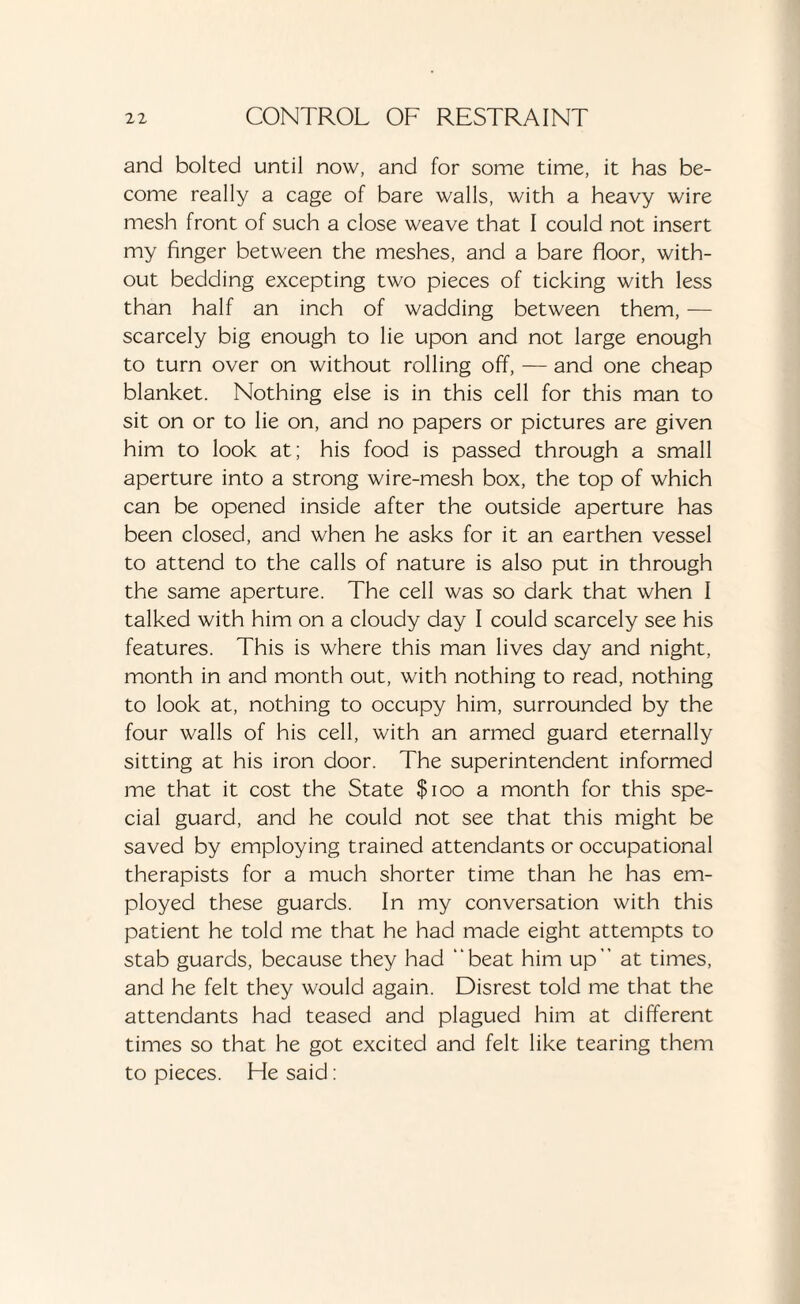 and bolted until now, and for some time, it has be¬ come really a cage of bare walls, with a heavy wire mesh front of such a close weave that I could not insert my finger between the meshes, and a bare floor, with¬ out bedding excepting two pieces of ticking with less than half an inch of wadding between them, — scarcely big enough to lie upon and not large enough to turn over on without rolling off, — and one cheap blanket. Nothing else is in this cell for this man to sit on or to lie on, and no papers or pictures are given him to look at; his food is passed through a small aperture into a strong wire-mesh box, the top of which can be opened inside after the outside aperture has been closed, and when he asks for it an earthen vessel to attend to the calls of nature is also put in through the same aperture. The cell was so dark that when I talked with him on a cloudy day I could scarcely see his features. This is where this man lives day and night, month in and month out, with nothing to read, nothing to look at, nothing to occupy him, surrounded by the four walls of his cell, with an armed guard eternally sitting at his iron door. The superintendent informed me that it cost the State $100 a month for this spe¬ cial guard, and he could not see that this might be saved by employing trained attendants or occupational therapists for a much shorter time than he has em¬ ployed these guards. In my conversation with this patient he told me that he had made eight attempts to stab guards, because they had beat him up at times, and he felt they would again. Disrest told me that the attendants had teased and plagued him at different times so that he got excited and felt like tearing them to pieces. He said:
