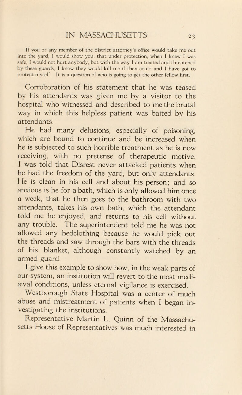 If you or any member of the district attorney's office would take me out into the yard, I would show you, that under protection, when I knew I was safe, I would not hurt anybody, but with the way I am treated and threatened by these guards, I know they would kill me if they could and I have got to protect myself. It is a question of who is going to get the other fellow first. Corroboration of his statement that he was teased by his attendants was given me by a visitor to the hospital who witnessed and described to me the brutal way in which this helpless patient was baited by his attendants. He had many delusions, especially of poisoning, which are bound to continue and be increased when he is subjected to such horrible treatment as he is now receiving, with no pretense of therapeutic motive. I was told that Disrest never attacked patients when he had the freedom of the yard, but only attendants. He is clean in his cell and about his person; and so anxious is he for a bath, which is only allowed him once a week, that he then goes to the bathroom with two attendants, takes his own bath, which the attendant told me he enjoyed, and returns to his cell without any trouble. The superintendent told me he was not allowed any bedclothing because he would pick out the threads and saw through the bars with the threads of his blanket, although constantly watched by an armed guard. I give this example to show how, in the weak parts of our system, an institution will revert to the most medi¬ aeval conditions, unless eternal vigilance is exercised. Westborough State Hospital was a center of much abuse and mistreatment of patients when I began in¬ vestigating the institutions. Representative Martin L. Quinn of the Massachu¬ setts House of Representatives was much interested in