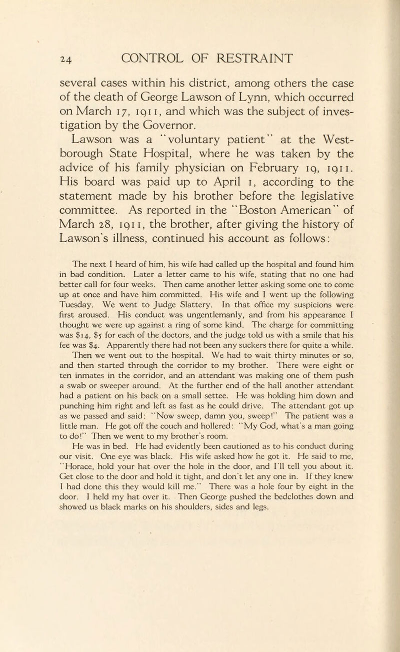 several cases within his district, among others the case of the death of George Lawson of Lynn, which occurred on March 17, iqi 1, and which was the subject of inves¬ tigation by the Governor. Lawson was a “voluntary patient” at the West- borough State Hospital, where he was taken by the advice of his family physician on February iq, iqn. His board was paid up to April 1, according to the statement made by his brother before the legislative committee. As reported in the “Boston American” of March 28, iqi 1, the brother, after giving the history of Lawson’s illness, continued his account as follows: The next I heard of him, his wife had called up the hospital and found him in bad condition. Later a letter came to his wife, stating that no one had better call for four weeks. Then came another letter asking some one to come up at once and have him committed. His wife and I went up the following Tuesday. We went to Judge Slattery. In that office my suspicions were first aroused. His conduct was ungentlemanly, and from his appearance I thought we were up against a ring of some kind. The charge for committing was $14, $5 for each of the doctors, and the judge told us with a smile that his fee was $4. Apparently there had not been any suckers there for quite a while. Then we went out to the hospital. We had to wait thirty minutes or so, and then started through the corridor to my brother. There were eight or ten inmates in the corridor, and an attendant was making one of them push a swab or sweeper around. At the further end of the hall another attendant had a patient on his back on a small settee. He was holding him down and punching him right and left as fast as he could drive. The attendant got up as we passed and said: “Now sweep, damn you, sweep!” The patient was a little man. He got off the couch and hollered: “My God, what's a man going to do! Then we went to my brother’s room. He was in bed. He had evidently been cautioned as to his conduct during our visit. One eye was black. His wife asked how he got it. He said to me, “Horace, hold your hat over the hole in the door, and I’ll tell you about it. Get close to the door and hold it tight, and don’t let any one in. If they knew I had done this they would kill me. There was a hole four by eight in the door. I held my hat over it. Then George pushed the bedclothes down and showed us black marks on his shoulders, sides and legs.