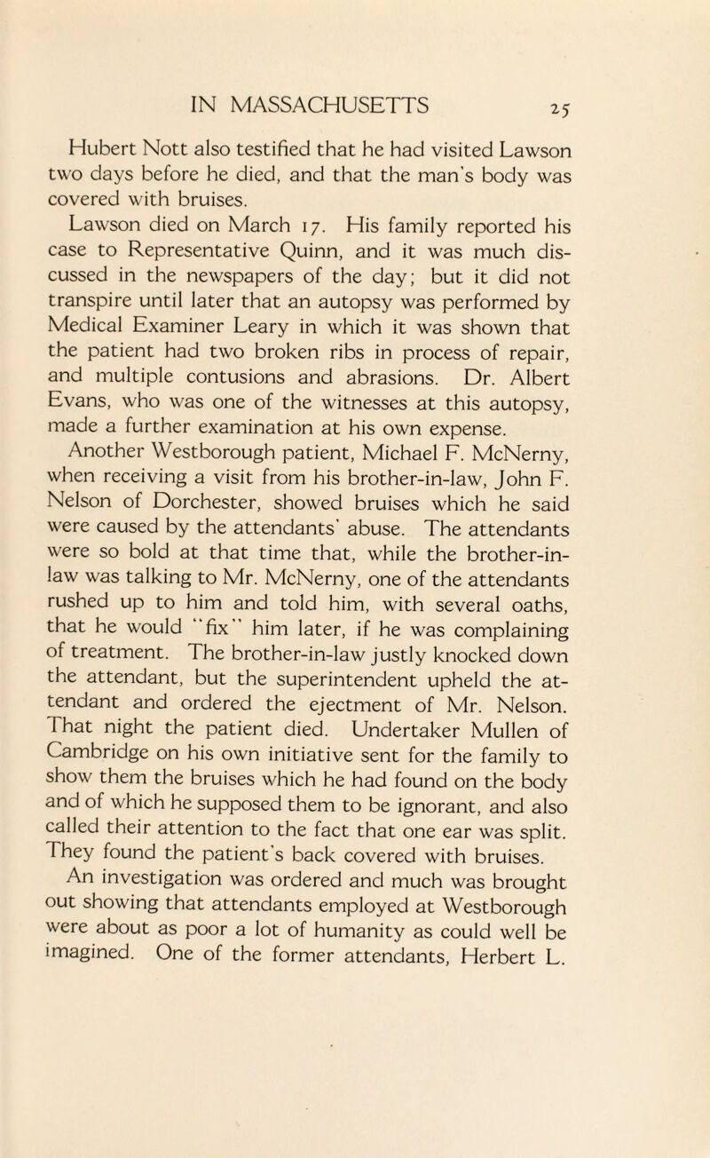 Hubert Nott also testified that he had visited Lawson two days before he died, and that the man’s body was covered with bruises. Lawson died on March 17. His family reported his case to Representative Quinn, and it was much dis¬ cussed in the newspapers of the day; but it did not transpire until later that an autopsy was performed by Medical Examiner Leary in which it was shown that the patient had two broken ribs in process of repair, and multiple contusions and abrasions. Dr. Albert Evans, who was one of the witnesses at this autopsy, made a further examination at his own expense. Another Westborough patient, Michael F. McNerny, when receiving a visit from his brother-in-law, John F. Nelson of Dorchester, showed bruises which he said were caused by the attendants’ abuse. The attendants were so bold at that time that, while the brother-in- law was talking to Mr. McNerny, one of the attendants rushed up to him and told him, with several oaths, that he would fix him later, if he was complaining of treatment. The brother-in-law justly knocked down the attendant, but the superintendent upheld the at¬ tendant and ordered the ejectment of Mr. Nelson. That night the patient died. Undertaker Mullen of Cambridge on his own initiative sent for the family to show them the bruises which he had found on the body and of which he supposed them to be ignorant, and also called their attention to the fact that one ear was split. They found the patient’s back covered with bruises. An investigation was ordered and much was brought out showing that attendants employed at Westborough were about as poor a lot of humanity as could well be imagined. One of the former attendants, Herbert L.