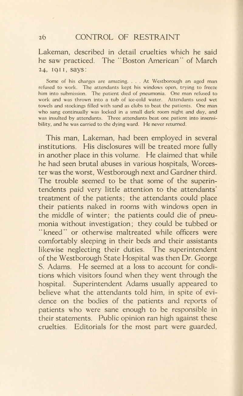 Lakeman, described in detail cruelties which he said he saw practiced. The Boston American of March 24, 1911, says: Some of his charges are amazing. ... At Westborough an aged man refused to work. The attendants kept his windows open, trying to freeze him into submission. The patient died of pneumonia. One man refused to work and was thrown into a tub of ice-cold water. Attendants used wet towels and stockings filled with sand as clubs to beat the patients. One man who sang continually was locked in a small dark room night and day, and was insulted by attendants. Three attendants beat one patient into insensi¬ bility, and he was carried to the dying ward. He never returned. This man, Lakeman, had been employed in several institutions. His disclosures will be treated more fully in another place in this volume. He claimed that while he had seen brutal abuses in various hospitals, Worces¬ ter was the worst, Westborough next and Gardner third. The trouble seemed to be that some of the superin¬ tendents paid very little attention to the attendants’ treatment of the patients; the attendants could place their patients naked in rooms with windows open in the middle of winter; the patients could die of pneu¬ monia without investigation; they could be tubbed or kneed or otherwise maltreated while officers were comfortably sleeping in their beds and their assistants likewise neglecting their duties. The superintendent of the Westborough State Hospital was then Dr. George S. Adams. He seemed at a loss to account for condi¬ tions which visitors found when they went through the hospital. Superintendent Adams usually appeared to believe what the attendants told him, in spite of evi¬ dence on the bodies of the patients and reports of patients who were sane enough to be responsible in their statements. Public opinion ran high against these cruelties. Editorials for the most part were guarded.