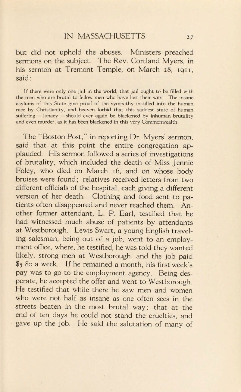 but did not uphold the abuses. Ministers preached sermons on the subject. The Rev. Cortland Myers, in his sermon at Tremont Temple, on March 28, iqii, said: If there were only one jail in the world, that jail ought to be filled with the men who are brutal to fellow men who have lost their wits. The insane asylums of this State give proof of the sympathy instilled into the human race by Christianity, and heaven forbid that this saddest state of human suffering — lunacy — should ever again be blackened by inhuman brutality and even murder, as it has been blackened in this very Commonwealth. The “Boston Post,” in reporting Dr. Myers’ sermon, said that at this point the entire congregation ap¬ plauded. His sermon followed a series of investigations of brutality, which included the death of Miss Jennie Foley, who died on March 16, and on whose body bruises were found; relatives received letters from two different officials of the hospital, each giving a different version of her death. Clothing and food sent to pa¬ tients often disappeared and never reached them. An¬ other former attendant, L. P. Earl, testified that he had witnessed much abuse of patients by attendants at Westborough. Lewis Swart, a young English travel¬ ing salesman, being out of a job, went to an employ¬ ment office, where, he testified, he was told they wanted likely, strong men at Westborough, and the job paid $5.80 a week. If he remained a month, his first week’s pay was to go to the employment agency. Being des¬ perate, he accepted the offer and went to Westborough. He testified that while there he saw men and women who were not half as insane as one often sees in the streets beaten in the most brutal way; that at the end of ten days he could not stand the cruelties, and gave up the job. He said the salutation of many of