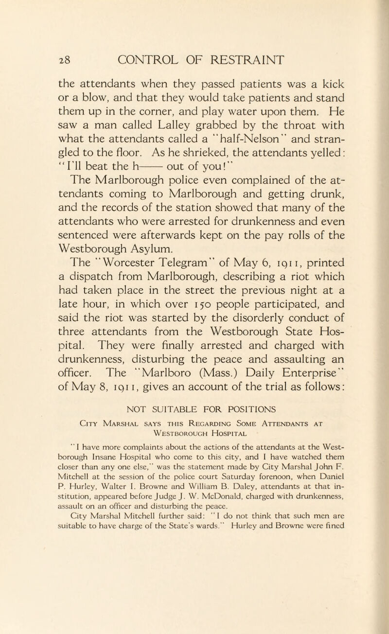 the attendants when they passed patients was a kick or a blow, and that they would take patients and stand them up in the corner, and play water upon them. He saw a man called Lalley grabbed by the throat with what the attendants called a “half-Nelson” and stran¬ gled to the floor. As he shrieked, the attendants yelled: “I’ll beat the h-out of you!” The Marlborough police even complained of the at¬ tendants coming to Marlborough and getting drunk, and the records of the station showed that many of the attendants who were arrested for drunkenness and even sentenced were afterwards kept on the pay rolls of the Westborough Asylum. The “Worcester Telegram” of May 6, iqi i, printed a dispatch from Marlborough, describing a riot which had taken place in the street the previous night at a late hour, in which over 150 people participated, and said the riot was started by the disorderly conduct of three attendants from the Westborough State Hos¬ pital. They were finally arrested and charged with drunkenness, disturbing the peace and assaulting an officer. The “Marlboro (Mass.) Daily Enterprise” of May 8, iqi 1, gives an account of the trial as follows: NOT SUITABLE FOR POSITIONS City Marshal says this Regarding Some Attendants at Westborouch Hospital I have more complaints about the actions of the attendants at the West¬ borough Insane Hospital who come to this city, and I have watched them closer than any one else, was the statement made by City Marshal John F. Mitchell at the session of the police court Saturday forenoon, when Daniel P. Hurley, Walter I. Browne and William B. Daley, attendants at that in¬ stitution, appeared before Judge J. W. McDonald, charged with drunkenness, assault on an officer and disturbing the peace. City Marshal Mitchell further said: I do not think that such men are suitable to have charge of the State’s wards. Hurley and Browne were fined