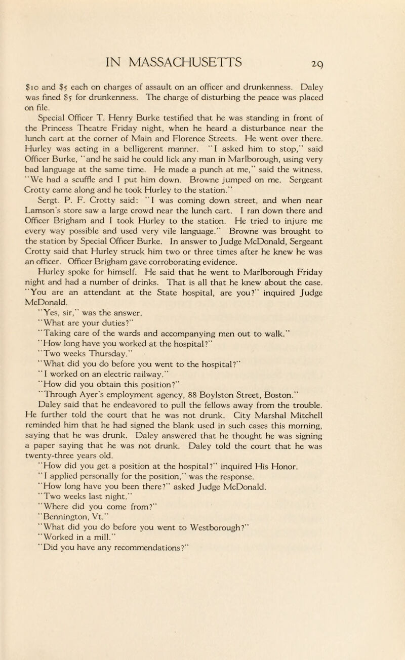 $10 and $5 each on charges of assault on an officer and drunkenness. Daley was fined $5 for drunkenness. The charge of disturbing the peace was placed on file. Special Officer T. Henry Burke testified that he was standing in front of the Princess Theatre Friday night, when he heard a disturbance near the lunch cart at the corner of Main and Florence Streets. He went over there. Hurley was acting in a belligerent manner. 1 asked him to stop, said Officer Burke, and he said he could lick any man in Marlborough, using very bad language at the same time. He made a punch at me, said the witness. We had a scuffle and I put him down. Browne jumped on me. Sergeant Crotty came along and he took Hurley to the station. Sergt. P. F. Crotty said: I was coming down street, and when near Lamson's store saw a large crowd near the lunch cart. I ran down there and Officer Brigham and 1 took Hurley to the station. He tried to injure me every way possible and used very vile language. Browne was brought to the station by Special Officer Burke. In answer to Judge McDonald, Sergeant Crotty said that Hurley struck him two or three times after he knew he was an officer. Officer Brigham gave corroborating evidence. Hurley spoke for himself. He said that he went to Marlborough Friday night and had a number of drinks. That is all that he knew about the case. You are an attendant at the State hospital, are you? inquired Judge McDonald. Yes, sir, was the answer. What are your duties? Taking care of the wards and accompanying men out to walk. How long have you worked at the hospital? Two weeks Thursday. What did you do before you went to the hospital?  I worked on an electric railway. How did you obtain this position? Through Ayer's employment agency, 88 Boylston Street, Boston. Daley said that he endeavored to pull the fellows away from the trouble. He further told the court that he was not drunk. City Marshal Mitchell reminded him that he had signed the blank used in such cases this morning, saying that he was drunk. Daley answered that he thought he was signing a paper saying that he was not drunk. Daley told the court that he was twenty-three years old. How did you get a position at the hospital? inquired His Honor. I applied personally for the position, was the response. How long have you been there? asked Judge McDonald. Two weeks last night. Where did you come from? Bennington, Vt. What did you do before you went to Westborough? “Worked in a mill.” Did you have any recommendations?