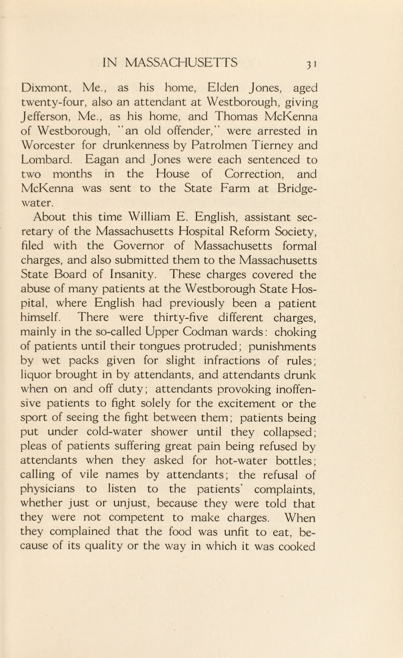 Dixmont, Me., as his home, Elden Jones, aged twenty-four, also an attendant at Westborough, giving Jefferson, Me., as his home, and Thomas McKenna of Westborough, “an old offender,” were arrested in Worcester for drunkenness by Patrolmen Tierney and Lombard. Eagan and Jones were each sentenced to two months in the House of Correction, and McKenna was sent to the State Farm at Bridge- water. About this time William E. English, assistant sec¬ retary of the Massachusetts Hospital Reform Society, filed with the Governor of Massachusetts formal charges, and also submitted them to the Massachusetts State Board of Insanity. These charges covered the abuse of many patients at the Westborough State Hos¬ pital, where English had previously been a patient himself. There were thirty-five different charges, mainly in the so-called Upper Codman wards: choking of patients until their tongues protruded; punishments by wet packs given for slight infractions of rules; liquor brought in by attendants, and attendants drunk when on and off duty; attendants provoking inoffen¬ sive patients to fight solely for the excitement or the sport of seeing the fight between them; patients being put under cold-water shower until they collapsed; pleas of patients suffering great pain being refused by attendants when they asked for hot-water bottles; calling of vile names by attendants; the refusal of physicians to listen to the patients' complaints, whether just or unjust, because they were told that they were not competent to make charges. When they complained that the food was unfit to eat, be¬ cause of its quality or the way in which it was cooked