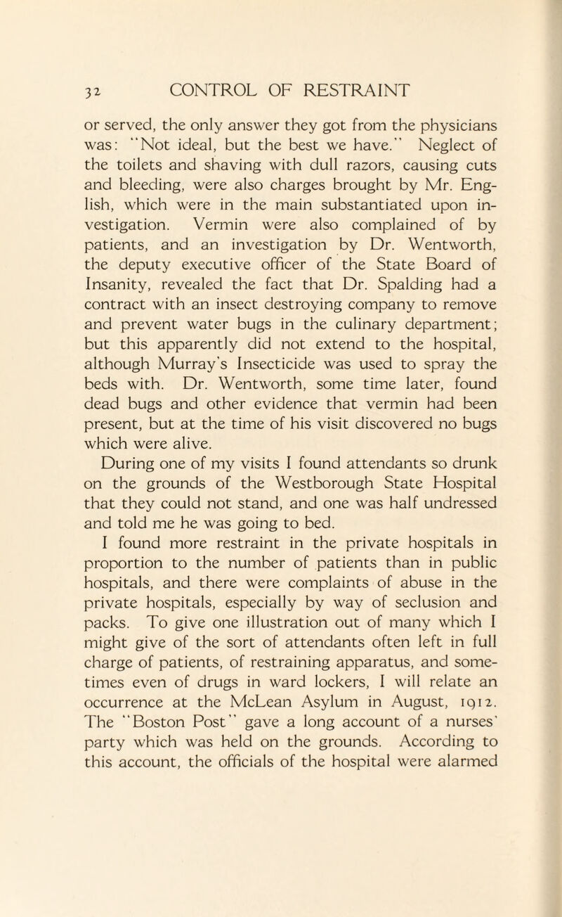 or served, the only answer they got from the physicians was: “Not ideal, but the best we have. Neglect of the toilets and shaving with dull razors, causing cuts and bleeding, were also charges brought by Mr. Eng¬ lish, which were in the main substantiated upon in¬ vestigation. Vermin were also complained of by patients, and an investigation by Dr. Wentworth, the deputy executive officer of the State Board of Insanity, revealed the fact that Dr. Spalding had a contract with an insect destroying company to remove and prevent water bugs in the culinary department; but this apparently did not extend to the hospital, although Murray’s Insecticide was used to spray the beds with. Dr. Wentworth, some time later, found dead bugs and other evidence that vermin had been present, but at the time of his visit discovered no bugs which were alive. During one of my visits I found attendants so drunk on the grounds of the Westborough State Hospital that they could not stand, and one was half undressed and told me he was going to bed. I found more restraint in the private hospitals in proportion to the number of patients than in public hospitals, and there were complaints of abuse in the private hospitals, especially by way of seclusion and packs. To give one illustration out of many which I might give of the sort of attendants often left in full charge of patients, of restraining apparatus, and some¬ times even of drugs in ward lockers, I will relate an occurrence at the McLean Asylum in August, iqn. The “Boston Post” gave a long account of a nurses’ party which was held on the grounds. According to this account, the officials of the hospital were alarmed