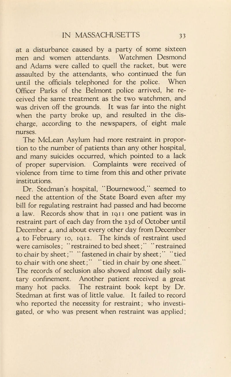 at a disturbance caused by a party of some sixteen men and women attendants. Watchmen Desmond and Adams were called to quell the racket, but were assaulted by the attendants, who continued the fun until the officials telephoned for the police. When Officer Parks of the Belmont police arrived, he re¬ ceived the same treatment as the two watchmen, and was driven off the grounds. It was far into the night when the party broke up, and resulted in the dis¬ charge, according to the newspapers, of eight male nurses. The McLean Asylum had more restraint in propor¬ tion to the number of patients than any other hospital, and many suicides occurred, which pointed to a lack of proper supervision. Complaints were received of violence from time to time from this and other private institutions. Dr. Stedman's hospital, “Bournewood,” seemed to need the attention of the State Board even after my bill for regulating restraint had passed and had become a law. Records show that in iqi i one patient was in restraint part of each day from the 23d of October until December 4, and about every other day from December 4 to February 10, 1912. The kinds of restraint used were camisoles; ‘ ‘ restrained to bed sheet; ” “ restrained to chair by sheet;” “fastened in chair by sheet;” “tied to chair with one sheet;” “tied in chair by one sheet.” The records of seclusion also showed almost daily soli¬ tary confinement. Another patient received a great many hot packs. The restraint book kept by Dr. Stedman at first was of little value. It failed to record who reported the necessity for restraint; who investi¬ gated, or who was present when restraint was applied;