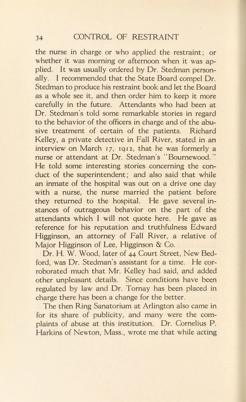 the nurse in charge or who applied the restraint; or whether it was morning or afternoon when it was ap¬ plied. It was usually ordered by Dr. Stedman person¬ ally. I recommended that the State Board compel Dr. Stedman to produce his restraint book and let the Board as a whole see it, and then order him to keep it more carefully in the future. Attendants who had been at Dr. Stedman’s told some remarkable stories in regard to the behavior of the officers in charge and of the abu¬ sive treatment of certain of the patients. Richard Kelley, a private detective in Fall River, stated in an interview on March 17, 1912, that he was formerly a nurse or attendant at Dr. Stedman’s “Bournewood. ” He told some interesting stories concerning the con¬ duct of the superintendent; and also said that while an inmate of the hospital was out on a drive one day with a nurse, the nurse married the patient before they returned to the hospital. He gave several in¬ stances of outrageous behavior on the part of the attendants which I will not quote here. He gave as reference for his reputation and truthfulness Edward Higginson, an attorney of Fall River, a relative of Major Higginson of Lee, Higginson & Co. Dr. H. W. Wood, later of 44 Court Street, New Bed¬ ford, was Dr. Stedman’s assistant for a time. He cor¬ roborated much that Mr. Kelley had said, and added other unpleasant details. Since conditions have been regulated by law and Dr. Tornay has been placed in charge there has been a change for the better. The then Ring Sanatorium at Arlington also came in for its share of publicity, and many were the com¬ plaints of abuse at this institution. Dr. Cornelius P. Harkins of Newton, Mass., wrote me that while acting