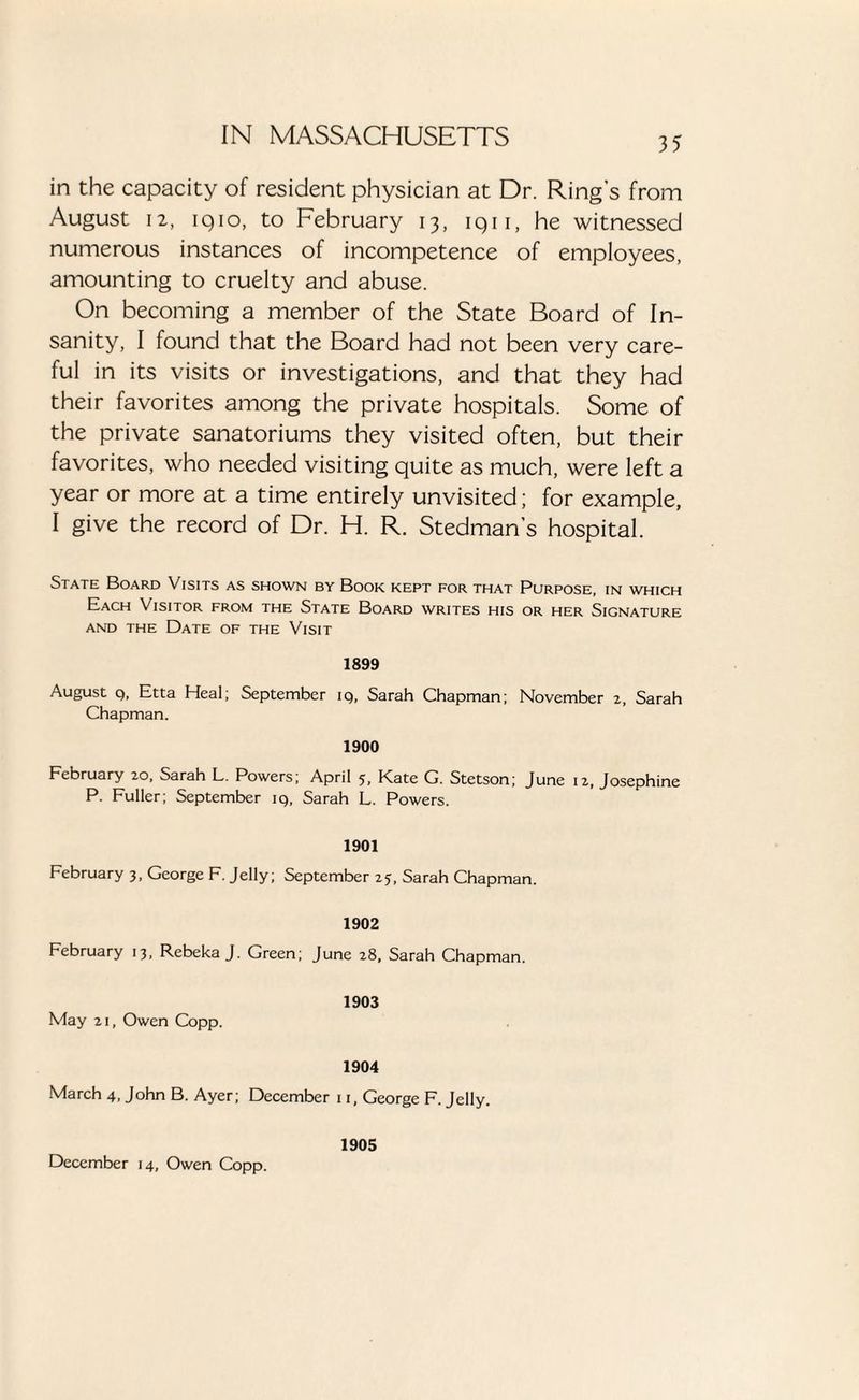 in the capacity of resident physician at Dr. Ring’s from August i2, iqio, to February 13, iqii, he witnessed numerous instances of incompetence of employees, amounting to cruelty and abuse. On becoming a member of the State Board of In¬ sanity, I found that the Board had not been very care¬ ful in its visits or investigations, and that they had their favorites among the private hospitals. Some of the private sanatoriums they visited often, but their favorites, who needed visiting quite as much, were left a year or more at a time entirely unvisited; for example, I give the record of Dr. H. R. Stedman’s hospital. State Board Visits as shown by Book kept for that Purpose, in which Each Visitor from the State Board writes his or her Signature and the Date of the Visit 1899 August q, Etta Heal; September iq, Sarah Chapman; November 2, Sarah Chapman. 1900 February 20, Sarah L. Powers; April 5, Kate G. Stetson; June 12, Josephine P. Fuller; September iq, Sarah L. Powers. 1901 February 3, George F. Jelly; September 25, Sarah Chapman. 1902 February 13, Rebeka J. Green; June 28, Sarah Chapman. 1903 May 21, Owen Copp. 1904 March 4, John B. Ayer; December 11, George F. Jelly. 1905 December 14, Owen Copp.
