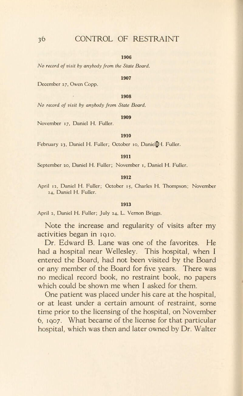 1906 No record oj visit by anybody from the State Board. 1907 December 27, Owen Copp. 1908 No record of visit by anybody from State Board. 1909 November 17, Daniel H. Fuller. 1910 February 23, Daniel H. Fuller; October 10, Daniel^H- Fuller. 1911 September 20, Daniel H. Fuller; November 1, Daniel H. Fuller. 1912 April 12, Daniel H. Fuller; October 15, Charles H. Thompson; November 24, Daniel H. Fuller. 1913 April 2, Daniel H. Fuller; July 24, L. Vernon Briggs. Note the increase and regularity of visits after my activities began in iqio. Dr. Edward B. Lane was one of the favorites. Lie had a hospital near Wellesley. This hospital, when I entered the Board, had not been visited by the Board or any member of the Board for five years. There was no medical record book, no restraint book, no papers which could be shown me when I asked for them. One patient was placed under his care at the hospital, or at least under a certain amount of restraint, some time prior to the licensing of the hospital, on November 6, 1907. What became of the license for that particular hospital, which was then and later owned by Dr. Walter