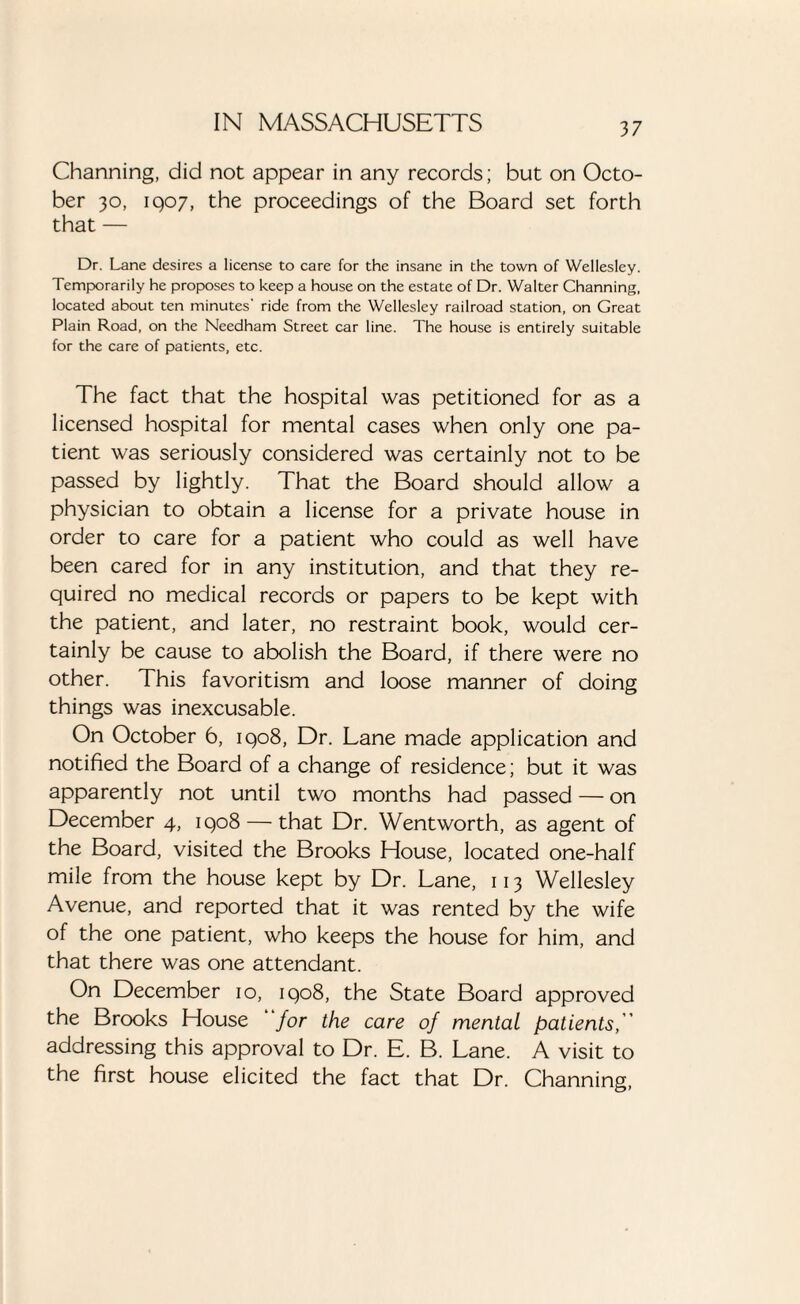 Channing, did not appear in any records; but on Octo¬ ber 30, 1907, the proceedings of the Board set forth that — Dr. Lane desires a license to care for the insane in the town of Wellesley. Temporarily he proposes to keep a house on the estate of Dr. Walter Channing, located about ten minutes’ ride from the Wellesley railroad station, on Great Plain Road, on the Needham Street car line. The house is entirely suitable for the care of patients, etc. The fact that the hospital was petitioned for as a licensed hospital for mental cases when only one pa¬ tient was seriously considered was certainly not to be passed by lightly. That the Board should allow a physician to obtain a license for a private house in order to care for a patient who could as well have been cared for in any institution, and that they re¬ quired no medical records or papers to be kept with the patient, and later, no restraint book, would cer¬ tainly be cause to abolish the Board, if there were no other. This favoritism and loose manner of doing things was inexcusable. On October 6, 1908, Dr. Lane made application and notified the Board of a change of residence; but it was apparently not until two months had passed — on December 4, 1908 — that Dr. Wentworth, as agent of the Board, visited the Brooks House, located one-half mile from the house kept by Dr. Lane, 113 Wellesley Avenue, and reported that it was rented by the wife of the one patient, who keeps the house for him, and that there was one attendant. On December 10, 1908, the State Board approved the Brooks House for the care of mental patients,'' addressing this approval to Dr. E. B. Lane. A visit to the first house elicited the fact that Dr. Channing,