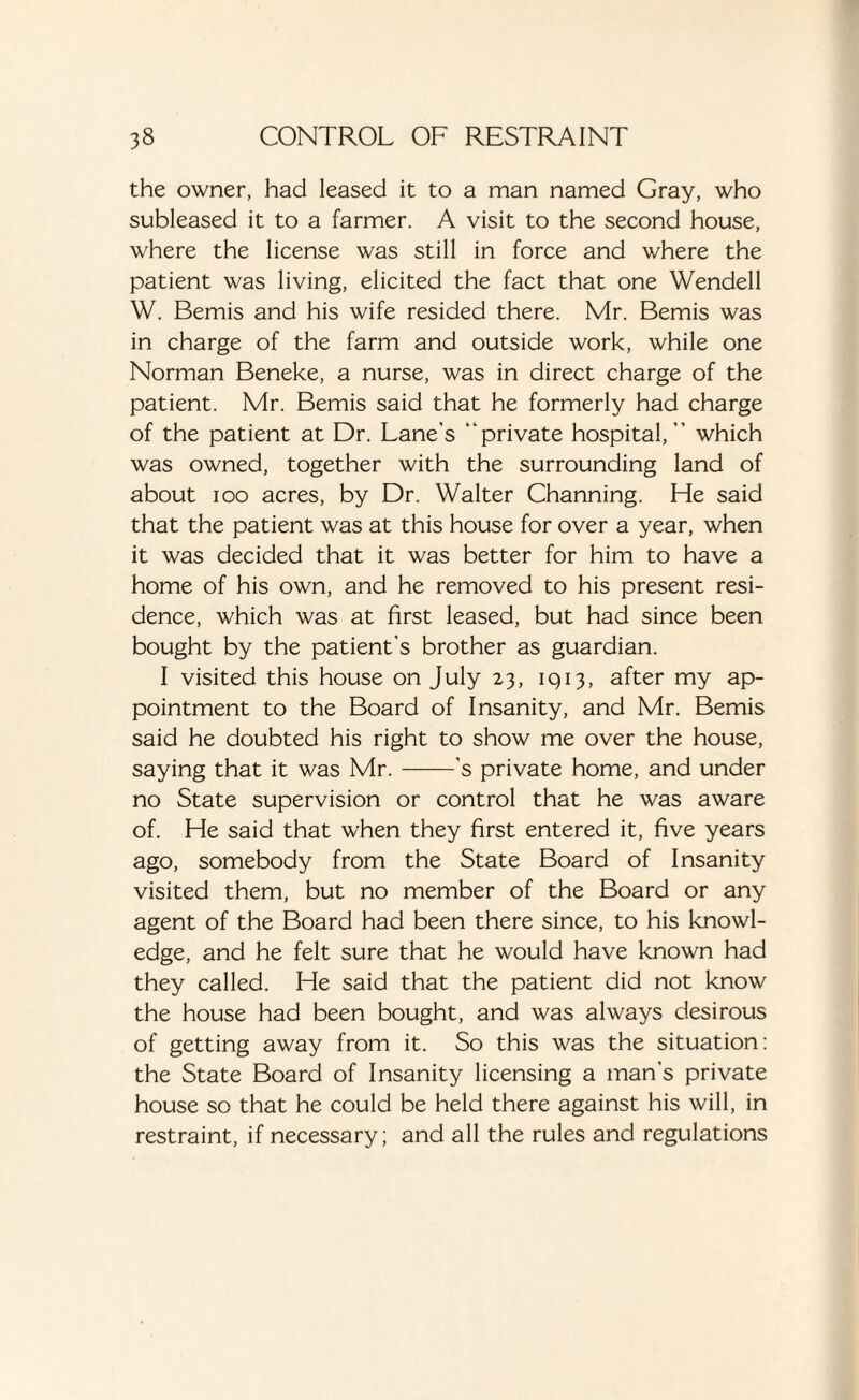 the owner, had leased it to a man named Gray, who subleased it to a farmer. A visit to the second house, where the license was still in force and where the patient was living, elicited the fact that one Wendell W. Bemis and his wife resided there. Mr. Bemis was in charge of the farm and outside work, while one Norman Beneke, a nurse, was in direct charge of the patient. Mr. Bemis said that he formerly had charge of the patient at Dr. Lane’s “private hospital,” which was owned, together with the surrounding land of about ioo acres, by Dr. Walter Channing. He said that the patient was at this house for over a year, when it was decided that it was better for him to have a home of his own, and he removed to his present resi¬ dence, which was at first leased, but had since been bought by the patient’s brother as guardian. I visited this house on July 23, 1Q13, after my ap¬ pointment to the Board of Insanity, and Mr. Bemis said he doubted his right to show me over the house, saying that it was Mr.-'s private home, and under no State supervision or control that he was aware of. He said that when they first entered it, five years ago, somebody from the State Board of Insanity visited them, but no member of the Board or any agent of the Board had been there since, to his knowl¬ edge, and he felt sure that he would have known had they called. He said that the patient did not know the house had been bought, and was always desirous of getting away from it. So this was the situation: the State Board of Insanity licensing a man’s private house so that he could be held there against his will, in restraint, if necessary; and all the rules and regulations