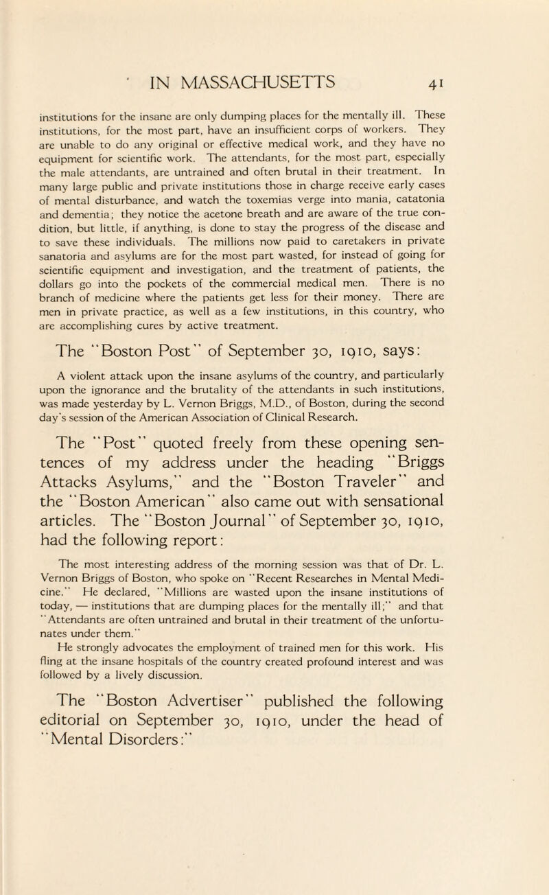 institutions for the insane are only dumping places for the mentally ill. These institutions, for the most part, have an insufficient corps of workers. They are unable to do any original or effective medical work, and they have no equipment for scientific work. The attendants, for the most part, especially the male attendants, are untrained and often brutal in their treatment. In many large public and private institutions those in charge receive early cases of mental disturbance, and watch the toxemias verge into mania, catatonia and dementia; they notice the acetone breath and are aware of the true con¬ dition, but little, if anything, is done to stay the progress of the disease and to save these individuals. The millions now paid to caretakers in private sanatoria and asylums are for the most part wasted, for instead of going for scientific equipment and investigation, and the treatment of patients, the dollars go into the pockets of the commercial medical men. There is no branch of medicine where the patients get less for their money. There are men in private practice, as well as a few institutions, in this country, who are accomplishing cures by active treatment. The “Boston Post” of September 30, 1910, says: A violent attack upon the insane asylums of the country, and particularly upon the ignorance and the brutality of the attendants in such institutions, was made yesterday by L. Vernon Briggs, M.D., of Boston, during the second day’s session of the American Association of Clinical Research. The “Post” quoted freely from these opening sen¬ tences of my address under the heading “Briggs Attacks Asylums,” and the “Boston Traveler” and the ‘ ‘ Boston American ’ ’ also came out with sensational articles. The “Boston Journal” of September 30, 1910, had the following report: The most interesting address of the morning session was that of Dr. L. Vernon Briggs of Boston, who spoke on Recent Researches in Mental Medi¬ cine. He declared, Millions are wasted upon the insane institutions of today, — institutions that are dumping places for the mentally ill;” and that Attendants are often untrained and brutal in their treatment of the unfortu¬ nates under them.” He strongly advocates the employment of trained men for this work. His fling at the insane hospitals of the country created profound interest and was followed by a lively discussion. The “Boston Advertiser” published the following editorial on September 30, 1910, under the head of “Mental Disorders:”