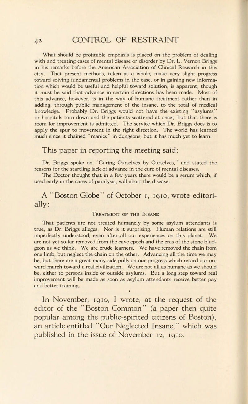 What should be profitable emphasis is placed on the problem of dealing with and treating cases of mental disease or disorder by Dr. L. Vernon Briggs in his remarks before the American Association of Clinical Research in this city. That present methods, taken as a whole, make very slight progress toward solving fundamental problems in the case, or in gaining new informa¬ tion which would be useful and helpful toward solution, is apparent, though it must be said that advance in certain directions has been made. Most of this advance, however, is in the way of humane treatment rather than in adding, through public management of the insane, to the total of medical knowledge. Probably Dr. Briggs would not have the existing “asylums” or hospitals torn down and the patients scattered at once; but that there is room for improvement is admitted. The service which Dr. Briggs does is to apply the spur to movement in the right direction. The world has learned much since it chained “manics in dungeons, but it has much yet to learn. This paper in reporting the meeting said: Dr, Briggs spoke on “Curing Ourselves by Ourselves, and stated the reasons for the startling lack of advance in the cure of mental diseases. The Doctor thought that in a few years there would be a serum which, if used early in the cases of paralysis, will abort the disease. A “Boston Globe” of October i, 1910, wrote editori¬ ally: Treatment of the Insane That patients are not treated humanely by some asylum attendants is true, as Dr. Briggs alleges. Nor is it surprising. Human relations are still imperfectly understood, even after all our experiences on this planet. We are not yet so far removed from the cave epoch and the eras of the stone blud¬ geon as we think. We are crude learners. We have removed the chain from one limb, but neglect the chain on the other. Advancing all the time we may be, but there are a great many side pulls on our progress which retard our on¬ ward march toward a real civilization. We are not all as humane as we should be, either to persons inside or outside asylums. But a long step toward real improvement will be made as soon as asylum attendants receive better pay and better training. * In November, 1910, I wrote, at the request of the editor of the “Boston Common” (a paper then quite popular among the public-spirited citizens of Boston), an article entitled “Our Neglected Insane, which was published in the issue of November 12, iqio.