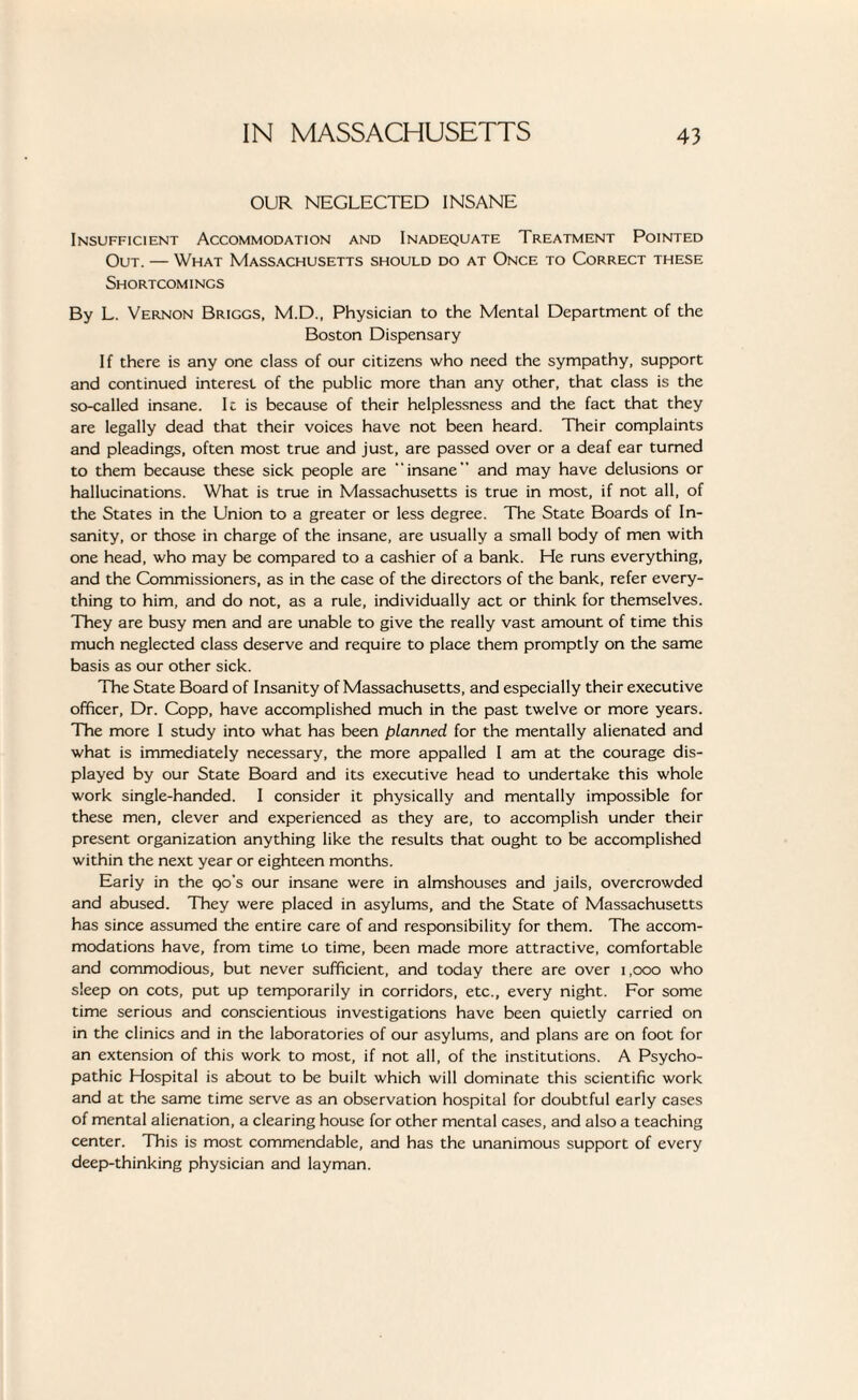 OUR NEGLECTED INSANE Insufficient Accommodation and Inadequate Treatment Pointed Out. — What Massachusetts should do at Once to Correct these Shortcomings By L. Vernon Briggs, M.D., Physician to the Mental Department of the Boston Dispensary If there is any one class of our citizens who need the sympathy, support and continued interest of the public more than any other, that class is the so-called insane. It is because of their helplessness and the fact that they are legally dead that their voices have not been heard. Their complaints and pleadings, often most true and just, are passed over or a deaf ear turned to them because these sick people are “insane and may have delusions or hallucinations. What is true in Massachusetts is true in most, if not all, of the States in the Union to a greater or less degree. The State Boards of In¬ sanity, or those in charge of the insane, are usually a small body of men with one head, who may be compared to a cashier of a bank. He runs everything, and the Commissioners, as in the case of the directors of the bank, refer every¬ thing to him, and do not, as a rule, individually act or think for themselves. They are busy men and are unable to give the really vast amount of time this much neglected class deserve and require to place them promptly on the same basis as our other sick. The State Board of Insanity of Massachusetts, and especially their executive officer, Dr. Copp, have accomplished much in the past twelve or more years. The more I study into what has been planned for the mentally alienated and what is immediately necessary, the more appalled I am at the courage dis¬ played by our State Board and its executive head to undertake this whole work single-handed. I consider it physically and mentally impossible for these men, clever and experienced as they are, to accomplish under their present organization anything like the results that ought to be accomplished within the next year or eighteen months. Early in the qo’s our insane were in almshouses and jails, overcrowded and abused. They were placed in asylums, and the State of Massachusetts has since assumed the entire care of and responsibility for them. The accom¬ modations have, from time to time, been made more attractive, comfortable and commodious, but never sufficient, and today there are over 1,000 who sleep on cots, put up temporarily in corridors, etc., every night. For some time serious and conscientious investigations have been quietly carried on in the clinics and in the laboratories of our asylums, and plans are on foot for an extension of this work to most, if not all, of the institutions. A Psycho¬ pathic Hospital is about to be built which will dominate this scientific work and at the same time serve as an observation hospital for doubtful early cases of mental alienation, a clearing house for other mental cases, and also a teaching center. This is most commendable, and has the unanimous support of every deep-thinking physician and layman.