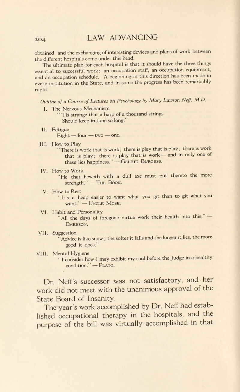 obtained, and the exchanging of interesting devices and plans of work between the different hospitals come under this head. The ultimate plan for each hospital is that it should have the three things essential to successful work: an occupation staff, an occupation equipment, and an occupation schedule. A beginning in this direction has been made in every institution in the State, and in some the progress has been remarkably rapid. Outline of a Course of Lectures on Psychology by Mary Lawson Neff, M.D. I. The Nervous Mechanism “'Tis strange that a harp of a thousand strings Should keep in tune so long.'' II. Fatigue Eight — four — two — one. III. How to Play There is work that is work; there is play that is play; there is work that is play; there is play that is work —and in only one of these lies happiness.'’ — Gelett Burgess. IV. How to Work “He that heweth with a dull axe must put thereto the more strength.' — The Book. V. How to Rest “It’s a heap easier to want what you git than to git what you want. — Unclf. Mose. VI. Habit and Personality All the days of foregone virtue work their health into this. Emerson. VII. Suggestion “Advice is like snow; the softer it falls and the longer it lies, the more good it does. VIII. Mental Hygiene “ I consider how I may exhibit my soul before the Judge in a healthy condition. — Plato. Dr. Neff s successor was not satisfactory, and her work did not meet with the unanimous approval of the State Board of Insanity. The year’s work accomplished by Dr. Neff had estab¬ lished occupational therapy in the hospitals, and the purpose of the bill was virtually accomplished in that