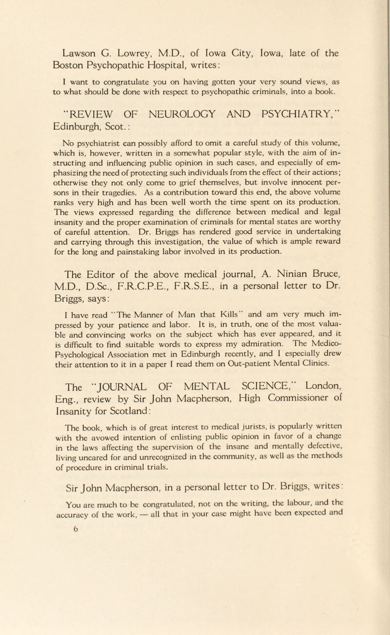 Lawson G. Lowrey, M.D., of Iowa City, Iowa, late of the Boston Psychopathic Hospital, writes: I want to congratulate you on having gotten your very sound views, as to what should be done with respect to psychopathic criminals, into a book. “REVIEW OF NEUROLOGY AND PSYCHIATRY,” Edinburgh, Scot.: No psychiatrist can possibly afford to omit a careful study of this volume, which is, however, written in a somewhat popular style, with the aim of in¬ structing and influencing public opinion in such cases, and especially of em¬ phasizing the need of protecting such individuals from the effect of their actions; otherwise they not only come to grief themselves, but involve innocent per¬ sons in their tragedies. As a contribution toward this end, the above volume ranks very high and has been well worth the time spent on its production. The views expressed regarding the difference between medical and legal insanity and the proper examination of criminals for mental states are worthy of careful attention. Dr. Briggs has rendered good service in undertaking and carrying through this investigation, the value of which is ample reward for the long and painstaking labor involved in its production. The Editor of the above medical journal, A. Ninian Bruce, M.D., D.Sc., F.R.C.P.E., F.R.S.E., in a personal letter to Dr. Briggs, says: I have read The Manner of Man that Kills and am very much im¬ pressed by your patience and labor. It is, in truth, one of the most valua¬ ble and convincing works on the subject which has ever appeared, and it is difficult to find suitable words to express my admiration. The Medico- Psychological Association met in Edinburgh recently, and I especially drew their attention to it in a paper I read them on Out-patient Mental Clinics. The “JOURNAL OF MENTAL SCIENCE,” London, Eng., review by Sir John Macpherson, High Commissioner of Insanity for Scotland: The book, which is of great interest to medical jurists, is popularly written with the avowed intention of enlisting public opinion in favor of a change in the laws affecting the supervision of the insane and mentally defective, living uncared for and unrecognized in the community, as well as the methods of procedure in criminal trials. Sir John Macpherson, in a personal letter to Dr. Briggs, writes: You are much to be congratulated, not on the writing, the labour, and the accuracy of the work, — all that in your case might have been expected and