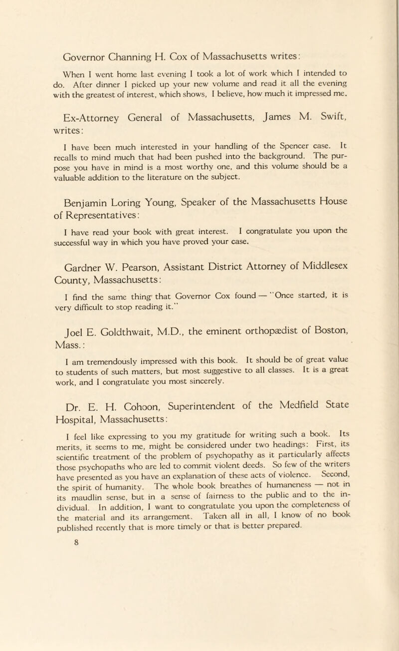 Governor Channing H. Cox of Massachusetts writes: When I went home last evening 1 took a lot of work which I intended to do. After dinner I picked up your new volume and read it all the evening with the greatest of interest, which shows, I believe, how much it impressed me. Ex-Attorney General of Massachusetts, James M. Swift, writes: I have been much interested in your handling of the Spencer case. It recalls to mind much that had been pushed into the background. The pur¬ pose you have in mind is a most worthy one, and this volume should be a valuable addition to the literature on the subject. Benjamin Loring Young, Speaker of the Massachusetts House of Representatives: I have read your book with great interest. I congratulate you upon the successful way in which you have proved your case. Gardner W. Pearson, Assistant District Attorney of Middlesex County, Massachusetts: 1 find the same thing that Governor Cox found — Once started, it is very difficult to stop reading it. Joel E. Goldthwait, M.D., the eminent orthopaedist of Boston, Mass.: 1 am tremendously impressed with this book. It should be of great value to students of such matters, but most suggestive to all classes. It is a great work, and I congratulate you most sincerely. Dr. E. H. Cohoon, Superintendent of the Medfield State Hospital, Massachusetts: I feel like expressing to you my gratitude for writing such a book. Its merits, it seems to me, might be considered under two headings: First, its scientific treatment of the problem of psychopathy as it particularly affects those psychopaths who are led to commit violent deeds. So few of the writers have presented as you have an explanation of these acts of violence. Second, the spirit of humanity. The whole book breathes of humaneness not in its maudlin sense, but in a sense of fairness to the public and to the in¬ dividual. In addition, 1 want to congratulate you upon the completeness of the material and its arrangement. Taken all in all, I know of no book published recently that is more timely or that is better prepared.