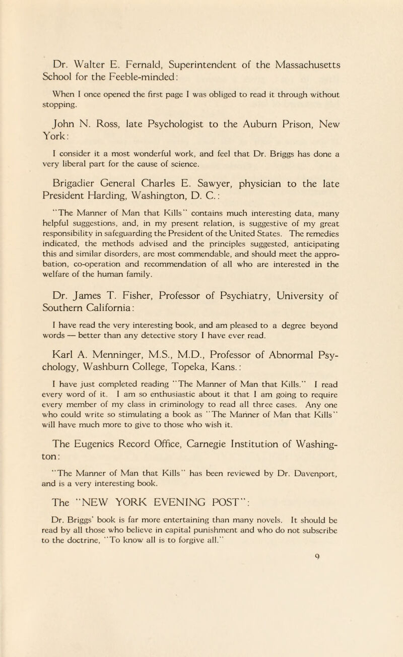 Dr. Walter E. Fernald, Superintendent of the Massachusetts School for the Feeble-minded: When I once opened the first page I was obliged to read it through without stopping. John N. Ross, late Psychologist to the Auburn Prison, New York: I consider it a most wonderful work, and feel that Dr. Briggs has done a very liberal part for the cause of science. Brigadier General Charles E. Sawyer, physician to the late President Harding, Washington, D. C.: The Manner of Man that Kills contains much interesting data, many helpful suggestions, and, in my present relation, is suggestive of my great responsibility in safeguarding the President of the United States. The remedies indicated, the methods advised and the principles suggested, anticipating this and similar disorders, arc most commendable, and should meet the appro¬ bation, co-operation and recommendation of all who are interested in the welfare of the human family. Dr. James T. Fisher, Professor of Psychiatry, University of Southern California: I have read the very interesting book, and am pleased to a degree beyond words — better than any detective story I have ever read. Karl A. Menninger, M.S., M.D., Professor of Abnormal Psy¬ chology, Washburn College, Topeka, Kans.: I have just completed reading The Manner of Man that Kills. I read every word of it. I am so enthusiastic about it that 1 am going to require every member of my class in criminology to read all three cases. Any one who could write so stimulating a book as The Manner of Man that Kills will have much more to give to those who wish it. The Eugenics Record Office, Carnegie Institution of Washing¬ ton: The Manner of Man that Kills has been reviewed by Dr. Davenport, and is a very interesting book. The “NEW YORK EVENING POST”: Dr. Briggs’ book is far more entertaining than many novels. It should be read by all those who believe in capita! punishment and who do not subscribe to the doctrine, To know all is to forgive all. q