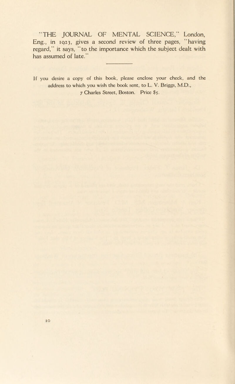 “THE JOURNAL OF MENTAL SCIENCE,” London, Eng., in 1923, gives a second review of three pages, “having regard,” it says, “to the importance which the subject dealt with has assumed of late.” If you desire a copy of this book, please enclose your check, and the address to which you wish the book sent, to L. V. Briggs, M.D., 7 Charles Street, Boston. Price $5.