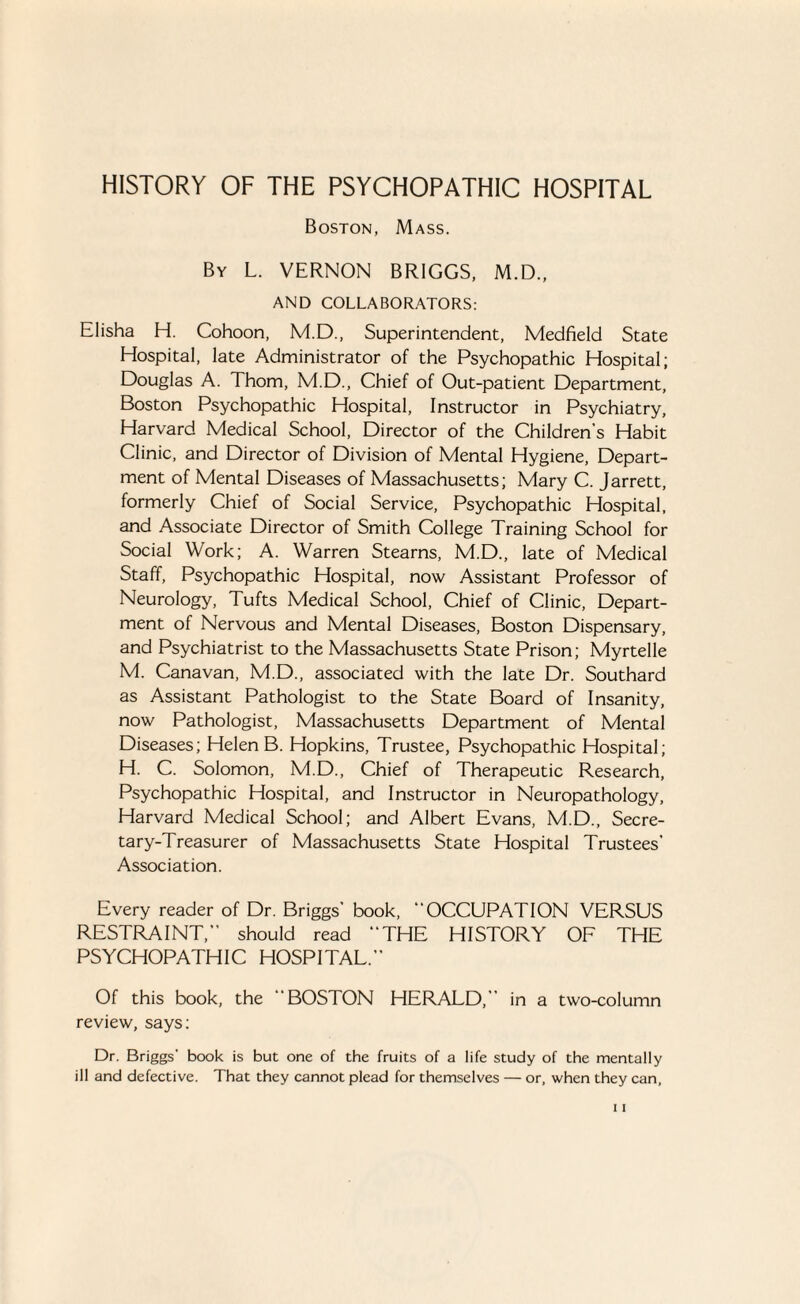 HISTORY OF THE PSYCHOPATHIC HOSPITAL Boston, Mass. By L. VERNON BRIGGS, M.D., AND COLLABORATORS: Elisha H. Cohoon, M.D., Superintendent, Medfield State Hospital, late Administrator of the Psychopathic Hospital; Douglas A. Thom, M.D., Chief of Out-patient Department, Boston Psychopathic Hospital, Instructor in Psychiatry, Harvard Medical School, Director of the Children’s Habit Clinic, and Director of Division of Mental Hygiene, Depart¬ ment of Mental Diseases of Massachusetts; Mary C. Jarrett, formerly Chief of Social Service, Psychopathic Hospital, and Associate Director of Smith College Training School for Social Work; A. Warren Stearns, M.D., late of Medical Staff, Psychopathic Hospital, now Assistant Professor of Neurology, Tufts Medical School, Chief of Clinic, Depart¬ ment of Nervous and Mental Diseases, Boston Dispensary, and Psychiatrist to the Massachusetts State Prison; Myrtelle M. Canavan, M.D., associated with the late Dr. Southard as Assistant Pathologist to the State Board of Insanity, now Pathologist, Massachusetts Department of Mental Diseases; Helen B. Hopkins, Trustee, Psychopathic Hospital; H. C. Solomon, M.D., Chief of Therapeutic Research, Psychopathic Hospital, and Instructor in Neuropathology, Harvard Medical School; and Albert Evans, M.D., Secre¬ tary-Treasurer of Massachusetts State Hospital Trustees’ Association. Every reader of Dr. Briggs’ book, “OCCUPATION VERSUS RESTRAINT,” should read “THE HISTORY OF THE PSYCHOPATHIC HOSPITAL.” Of this book, the “BOSTON HERALD,” in a two-column review, says; Dr. Briggs' book is but one of the fruits of a life study of the mentally ill and defective. That they cannot plead for themselves — or, when they can,
